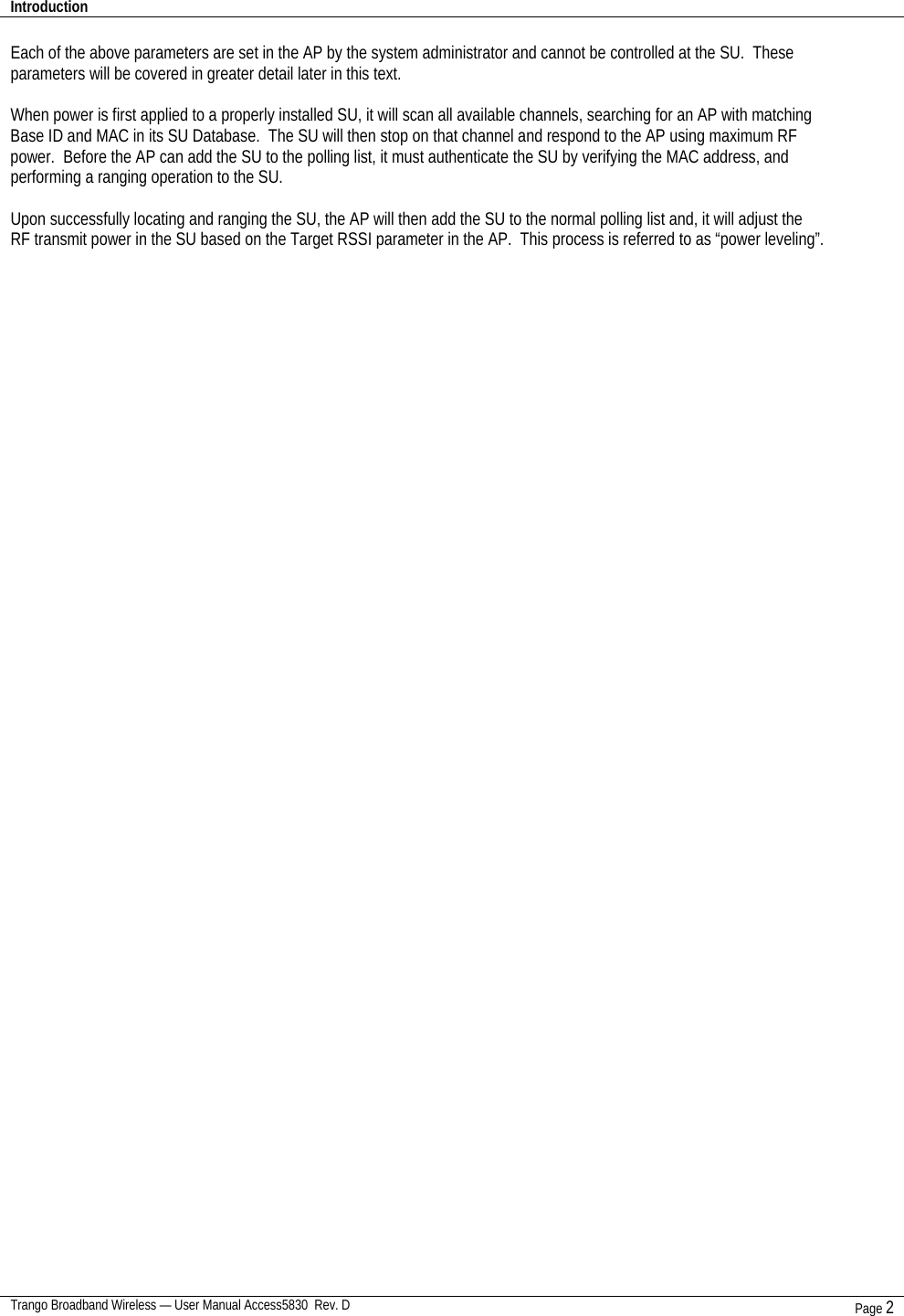 Introduction    Trango Broadband Wireless — User Manual Access5830  Rev. D Page 2  Each of the above parameters are set in the AP by the system administrator and cannot be controlled at the SU.  These parameters will be covered in greater detail later in this text.  When power is first applied to a properly installed SU, it will scan all available channels, searching for an AP with matching Base ID and MAC in its SU Database.  The SU will then stop on that channel and respond to the AP using maximum RF power.  Before the AP can add the SU to the polling list, it must authenticate the SU by verifying the MAC address, and performing a ranging operation to the SU.    Upon successfully locating and ranging the SU, the AP will then add the SU to the normal polling list and, it will adjust the RF transmit power in the SU based on the Target RSSI parameter in the AP.  This process is referred to as “power leveling”.      