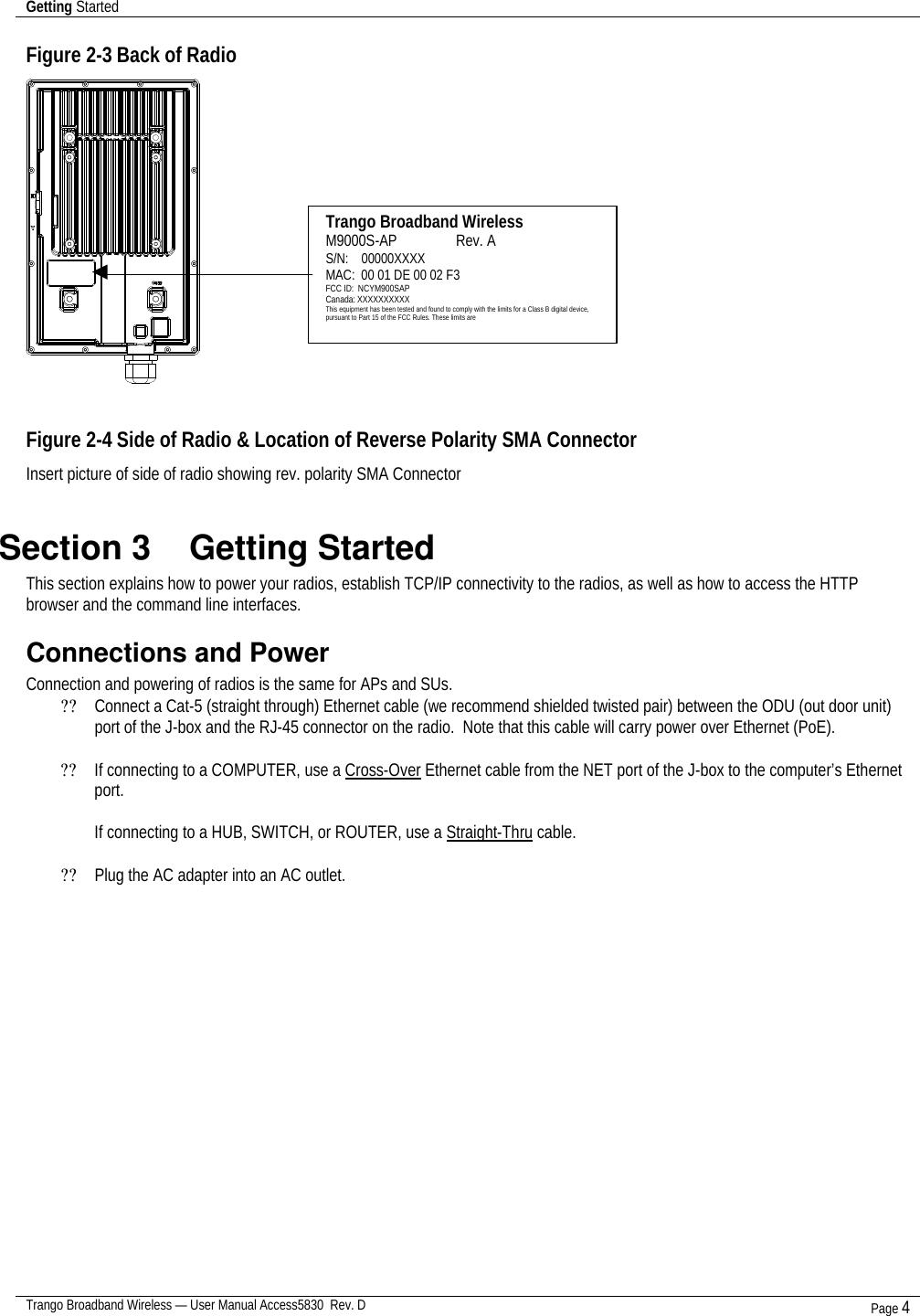 Getting Started    Trango Broadband Wireless — User Manual Access5830  Rev. D Page 4  Figure 2-3 Back of Radio    Figure 2-4 Side of Radio &amp; Location of Reverse Polarity SMA Connector  Insert picture of side of radio showing rev. polarity SMA Connector  Section 3    Getting Started  This section explains how to power your radios, establish TCP/IP connectivity to the radios, as well as how to access the HTTP browser and the command line interfaces. Connections and Power Connection and powering of radios is the same for APs and SUs. ?? Connect a Cat-5 (straight through) Ethernet cable (we recommend shielded twisted pair) between the ODU (out door unit) port of the J-box and the RJ-45 connector on the radio.  Note that this cable will carry power over Ethernet (PoE).    ?? If connecting to a COMPUTER, use a Cross-Over Ethernet cable from the NET port of the J-box to the computer’s Ethernet port.  If connecting to a HUB, SWITCH, or ROUTER, use a Straight-Thru cable.  ?? Plug the AC adapter into an AC outlet.  Trango Broadband Wireless M9000S-AP                Rev. A S/N:    00000XXXX MAC:  00 01 DE 00 02 F3 FCC ID:  NCYM900SAP Canada: XXXXXXXXXX This equipment has been tested and found to comply with the limits for a Class B digital device, pursuant to Part 15 of the FCC Rules. These limits are 