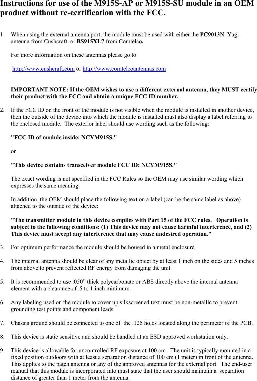 Instructions for use of the M915S-AP or M915S-SU module in an OEM product without re-certification with the FCC.   1.  When using the external antenna port, the module must be used with either the PC9013N  Yagi antenna from Cushcraft  or BS915XL7 from Comtelco.  For more information on these antennas please go to:   http://www.cushcraft.com or http://www.comtelcoantennas.com   IMPORTANT NOTE: If the OEM wishes to use a different external antenna, they MUST certify their product with the FCC and obtain a unique FCC ID number.  2.  If the FCC ID on the front of the module is not visible when the module is installed in another device, then the outside of the device into which the module is installed must also display a label referring to the enclosed module.  The exterior label should use wording such as the following:   &quot;FCC ID of module inside: NCYM915S.&quot;   or   &quot;This device contains transceiver module FCC ID: NCYM915S.&quot;    The exact wording is not specified in the FCC Rules so the OEM may use similar wording which expresses the same meaning.   In addition, the OEM should place the following text on a label (can be the same label as above) attached to the outside of the device:  &quot;The transmitter module in this device complies with Part 15 of the FCC rules.   Operation is subject to the following conditions: (1) This device may not cause harmful interference, and (2) This device must accept any interference that may cause undesired operation.&quot;  3.  For optimum performance the module should be housed in a metal enclosure.   4.  The internal antenna should be clear of any metallic object by at least 1 inch on the sides and 5 inches from above to prevent reflected RF energy from damaging the unit.  5.  It is recommended to use .050” thick polycarbonate or ABS directly above the internal antenna element with a clearance of .5 to 1 inch minimum.  6.  Any labeling used on the module to cover up silkscreened text must be non-metallic to prevent grounding test points and component leads.  7.  Chassis ground should be connected to one of  the .125 holes located along the perimeter of the PCB.  8.  This device is static sensitive and should be handled at an ESD approved workstation only.  9.  This device is allowable for uncontrolled RF exposure at 100 cm.  The unit is typically mounted in a fixed position outdoors with at least a separation distance of 100 cm (1 meter) in front of the antenna.  This applies to the patch antenna or any of the approved antennas for the external port   The end-user manual that this module is incorporated into must state that the user should maintain a  separation distance of greater than 1 meter from the antenna. 