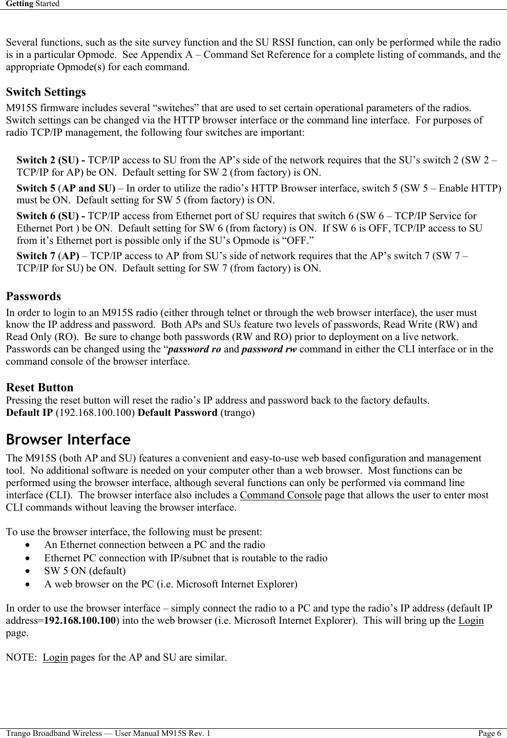 Getting Started    Trango Broadband Wireless — User Manual M915S Rev. 1  Page 6   Several functions, such as the site survey function and the SU RSSI function, can only be performed while the radio is in a particular Opmode.  See Appendix A – Command Set Reference for a complete listing of commands, and the appropriate Opmode(s) for each command.     Switch Settings M915S firmware includes several “switches” that are used to set certain operational parameters of the radios.  Switch settings can be changed via the HTTP browser interface or the command line interface.  For purposes of radio TCP/IP management, the following four switches are important:  Switch 2 (SU) - TCP/IP access to SU from the AP’s side of the network requires that the SU’s switch 2 (SW 2 – TCP/IP for AP) be ON.  Default setting for SW 2 (from factory) is ON. Switch 5 (AP and SU) – In order to utilize the radio’s HTTP Browser interface, switch 5 (SW 5 – Enable HTTP) must be ON.  Default setting for SW 5 (from factory) is ON. Switch 6 (SU) - TCP/IP access from Ethernet port of SU requires that switch 6 (SW 6 – TCP/IP Service for Ethernet Port ) be ON.  Default setting for SW 6 (from factory) is ON.  If SW 6 is OFF, TCP/IP access to SU from it’s Ethernet port is possible only if the SU’s Opmode is “OFF.” Switch 7 (AP) – TCP/IP access to AP from SU’s side of network requires that the AP’s switch 7 (SW 7 – TCP/IP for SU) be ON.  Default setting for SW 7 (from factory) is ON.  Passwords In order to login to an M915S radio (either through telnet or through the web browser interface), the user must know the IP address and password.  Both APs and SUs feature two levels of passwords, Read Write (RW) and Read Only (RO).  Be sure to change both passwords (RW and RO) prior to deployment on a live network.  Passwords can be changed using the “password ro and password rw command in either the CLI interface or in the command console of the browser interface.  Reset Button Pressing the reset button will reset the radio’s IP address and password back to the factory defaults.  Default IP (192.168.100.100) Default Password (trango) Browser Interface The M915S (both AP and SU) features a convenient and easy-to-use web based configuration and management tool.  No additional software is needed on your computer other than a web browser.  Most functions can be performed using the browser interface, although several functions can only be performed via command line interface (CLI).  The browser interface also includes a Command Console page that allows the user to enter most CLI commands without leaving the browser interface.  To use the browser interface, the following must be present: •  An Ethernet connection between a PC and the radio •  Ethernet PC connection with IP/subnet that is routable to the radio  •  SW 5 ON (default) •  A web browser on the PC (i.e. Microsoft Internet Explorer)  In order to use the browser interface – simply connect the radio to a PC and type the radio’s IP address (default IP address=192.168.100.100) into the web browser (i.e. Microsoft Internet Explorer).  This will bring up the Login page.    NOTE:  Login pages for the AP and SU are similar.  