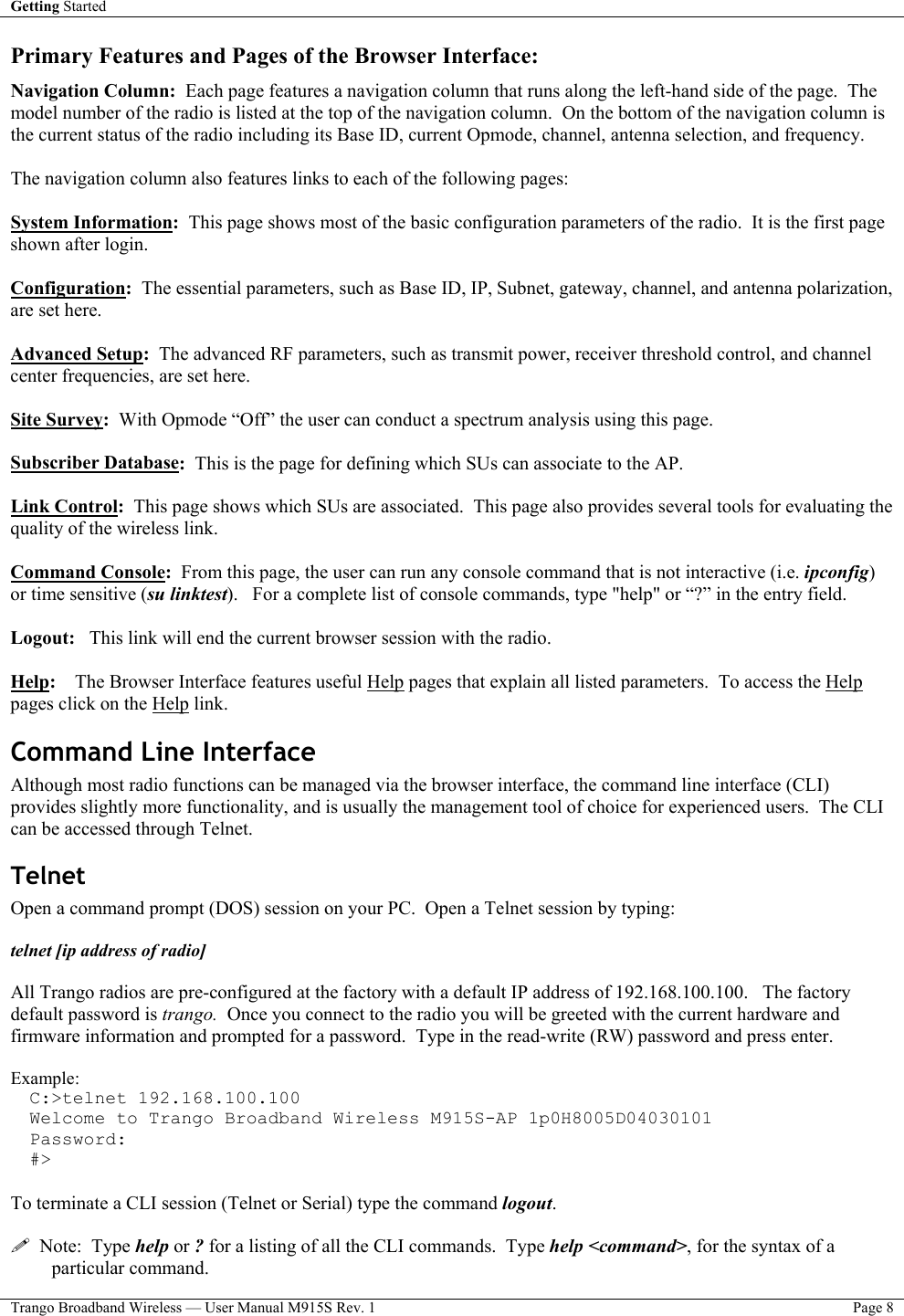 Getting Started    Trango Broadband Wireless — User Manual M915S Rev. 1  Page 8  Primary Features and Pages of the Browser Interface:  Navigation Column:  Each page features a navigation column that runs along the left-hand side of the page.  The model number of the radio is listed at the top of the navigation column.  On the bottom of the navigation column is the current status of the radio including its Base ID, current Opmode, channel, antenna selection, and frequency.    The navigation column also features links to each of the following pages:  System Information:  This page shows most of the basic configuration parameters of the radio.  It is the first page shown after login.   Configuration:  The essential parameters, such as Base ID, IP, Subnet, gateway, channel, and antenna polarization, are set here.  Advanced Setup:  The advanced RF parameters, such as transmit power, receiver threshold control, and channel center frequencies, are set here.  Site Survey:  With Opmode “Off” the user can conduct a spectrum analysis using this page.  Subscriber Database:  This is the page for defining which SUs can associate to the AP.    Link Control:  This page shows which SUs are associated.  This page also provides several tools for evaluating the quality of the wireless link.  Command Console:  From this page, the user can run any console command that is not interactive (i.e. ipconfig) or time sensitive (su linktest).   For a complete list of console commands, type &quot;help&quot; or “?” in the entry field.  Logout:   This link will end the current browser session with the radio.  Help:    The Browser Interface features useful Help pages that explain all listed parameters.  To access the Help pages click on the Help link.   Command Line Interface  Although most radio functions can be managed via the browser interface, the command line interface (CLI) provides slightly more functionality, and is usually the management tool of choice for experienced users.  The CLI can be accessed through Telnet. Telnet Open a command prompt (DOS) session on your PC.  Open a Telnet session by typing:  telnet [ip address of radio]  All Trango radios are pre-configured at the factory with a default IP address of 192.168.100.100.   The factory default password is trango.  Once you connect to the radio you will be greeted with the current hardware and firmware information and prompted for a password.  Type in the read-write (RW) password and press enter.    Example: C:&gt;telnet 192.168.100.100 Welcome to Trango Broadband Wireless M915S-AP 1p0H8005D04030101 Password: #&gt;  To terminate a CLI session (Telnet or Serial) type the command logout.      Note:  Type help or ? for a listing of all the CLI commands.  Type help &lt;command&gt;, for the syntax of a particular command. 