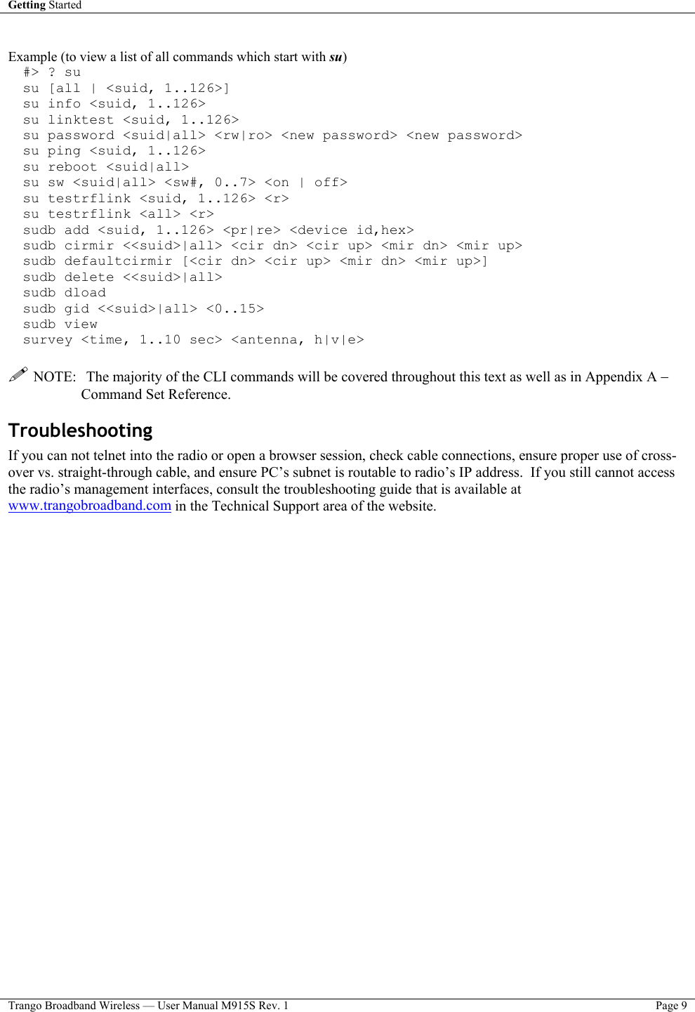 Getting Started    Trango Broadband Wireless — User Manual M915S Rev. 1  Page 9   Example (to view a list of all commands which start with su) #&gt; ? su su [all | &lt;suid, 1..126&gt;] su info &lt;suid, 1..126&gt; su linktest &lt;suid, 1..126&gt; su password &lt;suid|all&gt; &lt;rw|ro&gt; &lt;new password&gt; &lt;new password&gt; su ping &lt;suid, 1..126&gt; su reboot &lt;suid|all&gt; su sw &lt;suid|all&gt; &lt;sw#, 0..7&gt; &lt;on | off&gt; su testrflink &lt;suid, 1..126&gt; &lt;r&gt; su testrflink &lt;all&gt; &lt;r&gt; sudb add &lt;suid, 1..126&gt; &lt;pr|re&gt; &lt;device id,hex&gt; sudb cirmir &lt;&lt;suid&gt;|all&gt; &lt;cir dn&gt; &lt;cir up&gt; &lt;mir dn&gt; &lt;mir up&gt; sudb defaultcirmir [&lt;cir dn&gt; &lt;cir up&gt; &lt;mir dn&gt; &lt;mir up&gt;] sudb delete &lt;&lt;suid&gt;|all&gt; sudb dload sudb gid &lt;&lt;suid&gt;|all&gt; &lt;0..15&gt; sudb view survey &lt;time, 1..10 sec&gt; &lt;antenna, h|v|e&gt;   NOTE:  The majority of the CLI commands will be covered throughout this text as well as in Appendix A − Command Set Reference. Troubleshooting If you can not telnet into the radio or open a browser session, check cable connections, ensure proper use of cross-over vs. straight-through cable, and ensure PC’s subnet is routable to radio’s IP address.  If you still cannot access the radio’s management interfaces, consult the troubleshooting guide that is available at www.trangobroadband.com in the Technical Support area of the website.  