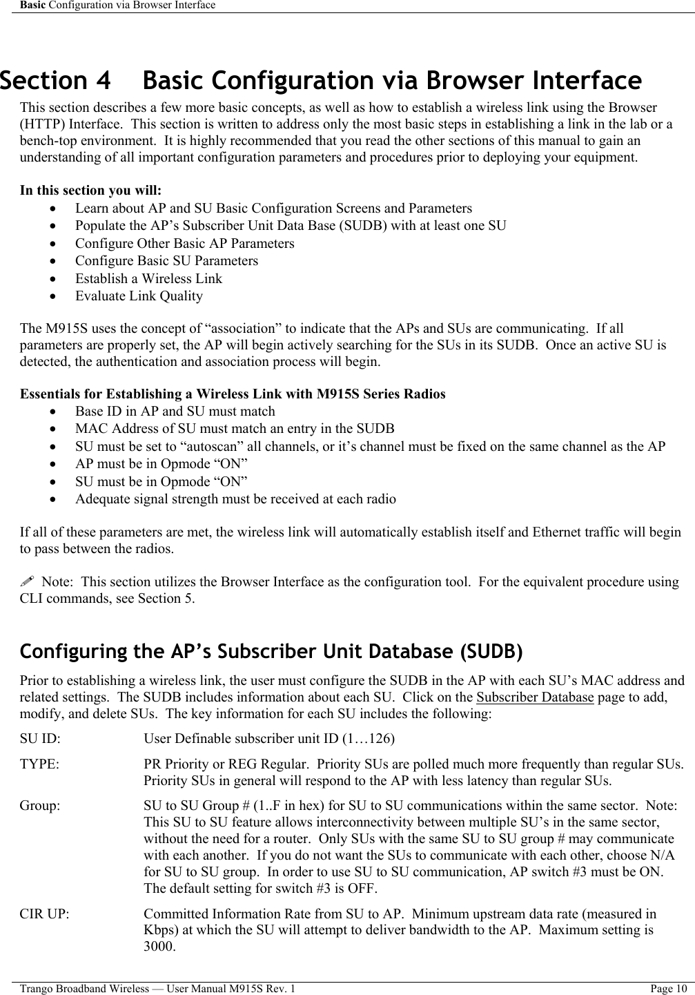 Basic Configuration via Browser Interface    Trango Broadband Wireless — User Manual M915S Rev. 1  Page 10   Section 4    Basic Configuration via Browser Interface This section describes a few more basic concepts, as well as how to establish a wireless link using the Browser (HTTP) Interface.  This section is written to address only the most basic steps in establishing a link in the lab or a bench-top environment.  It is highly recommended that you read the other sections of this manual to gain an understanding of all important configuration parameters and procedures prior to deploying your equipment.  In this section you will: •  Learn about AP and SU Basic Configuration Screens and Parameters •  Populate the AP’s Subscriber Unit Data Base (SUDB) with at least one SU •  Configure Other Basic AP Parameters •  Configure Basic SU Parameters •  Establish a Wireless Link •  Evaluate Link Quality   The M915S uses the concept of “association” to indicate that the APs and SUs are communicating.  If all parameters are properly set, the AP will begin actively searching for the SUs in its SUDB.  Once an active SU is detected, the authentication and association process will begin.  Essentials for Establishing a Wireless Link with M915S Series Radios •  Base ID in AP and SU must match •  MAC Address of SU must match an entry in the SUDB •  SU must be set to “autoscan” all channels, or it’s channel must be fixed on the same channel as the AP •  AP must be in Opmode “ON” •  SU must be in Opmode “ON” •  Adequate signal strength must be received at each radio  If all of these parameters are met, the wireless link will automatically establish itself and Ethernet traffic will begin to pass between the radios.     Note:  This section utilizes the Browser Interface as the configuration tool.  For the equivalent procedure using CLI commands, see Section 5.    Configuring the AP’s Subscriber Unit Database (SUDB) Prior to establishing a wireless link, the user must configure the SUDB in the AP with each SU’s MAC address and related settings.  The SUDB includes information about each SU.  Click on the Subscriber Database page to add, modify, and delete SUs.  The key information for each SU includes the following: SU ID:         User Definable subscriber unit ID (1…126) TYPE:   PR Priority or REG Regular.  Priority SUs are polled much more frequently than regular SUs.  Priority SUs in general will respond to the AP with less latency than regular SUs. Group:  SU to SU Group # (1..F in hex) for SU to SU communications within the same sector.  Note:  This SU to SU feature allows interconnectivity between multiple SU’s in the same sector, without the need for a router.  Only SUs with the same SU to SU group # may communicate with each another.  If you do not want the SUs to communicate with each other, choose N/A for SU to SU group.  In order to use SU to SU communication, AP switch #3 must be ON.  The default setting for switch #3 is OFF. CIR UP:   Committed Information Rate from SU to AP.  Minimum upstream data rate (measured in Kbps) at which the SU will attempt to deliver bandwidth to the AP.  Maximum setting is 3000. 