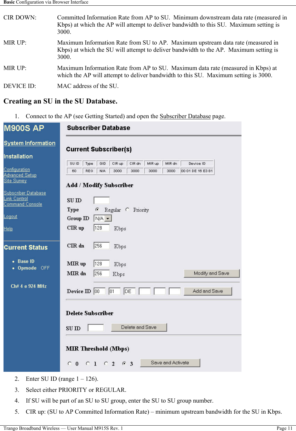 Basic Configuration via Browser Interface    Trango Broadband Wireless — User Manual M915S Rev. 1  Page 11  CIR DOWN:   Committed Information Rate from AP to SU.  Minimum downstream data rate (measured in Kbps) at which the AP will attempt to deliver bandwidth to this SU.  Maximum setting is 3000. MIR UP:   Maximum Information Rate from SU to AP.  Maximum upstream data rate (measured in Kbps) at which the SU will attempt to deliver bandwidth to the AP.  Maximum setting is 3000. MIR UP:   Maximum Information Rate from AP to SU.  Maximum data rate (measured in Kbps) at which the AP will attempt to deliver bandwidth to this SU.  Maximum setting is 3000. DEVICE ID:   MAC address of the SU.    Creating an SU in the SU Database.   1.  Connect to the AP (see Getting Started) and open the Subscriber Database page.  2.  Enter SU ID (range 1 – 126). 3.  Select either PRIORITY or REGULAR.   4.  If SU will be part of an SU to SU group, enter the SU to SU group number.   5.  CIR up: (SU to AP Committed Information Rate) – minimum upstream bandwidth for the SU in Kbps. 