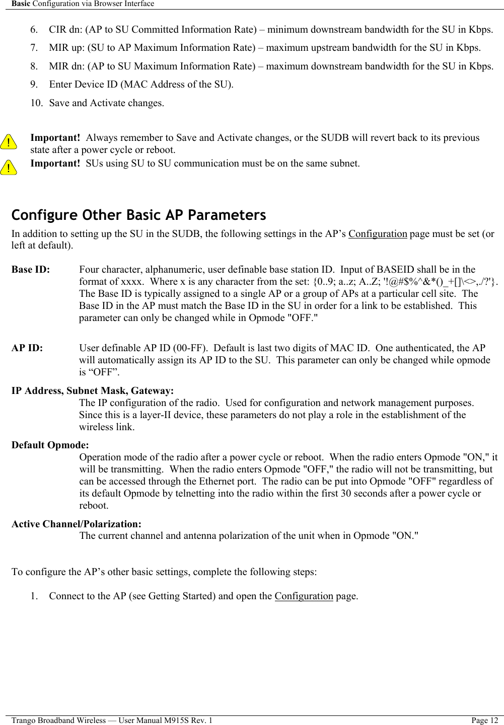 Basic Configuration via Browser Interface    Trango Broadband Wireless — User Manual M915S Rev. 1  Page 12  6.  CIR dn: (AP to SU Committed Information Rate) – minimum downstream bandwidth for the SU in Kbps.  7.  MIR up: (SU to AP Maximum Information Rate) – maximum upstream bandwidth for the SU in Kbps.  8.  MIR dn: (AP to SU Maximum Information Rate) – maximum downstream bandwidth for the SU in Kbps. 9.  Enter Device ID (MAC Address of the SU). 10.  Save and Activate changes.   ! Important!  Always remember to Save and Activate changes, or the SUDB will revert back to its previous state after a power cycle or reboot. ! Important!  SUs using SU to SU communication must be on the same subnet.  Configure Other Basic AP Parameters In addition to setting up the SU in the SUDB, the following settings in the AP’s Configuration page must be set (or left at default).  Base ID:    Four character, alphanumeric, user definable base station ID.  Input of BASEID shall be in the format of xxxx.  Where x is any character from the set: {0..9; a..z; A..Z; &apos;!@#$%^&amp;*()_+[]\&lt;&gt;,./?&apos;}.  The Base ID is typically assigned to a single AP or a group of APs at a particular cell site.  The Base ID in the AP must match the Base ID in the SU in order for a link to be established.  This parameter can only be changed while in Opmode &quot;OFF.&quot;  AP ID:    User definable AP ID (00-FF).  Default is last two digits of MAC ID.  One authenticated, the AP will automatically assign its AP ID to the SU.  This parameter can only be changed while opmode is “OFF”. IP Address, Subnet Mask, Gateway:  The IP configuration of the radio.  Used for configuration and network management purposes.  Since this is a layer-II device, these parameters do not play a role in the establishment of the wireless link. Default Opmode:  Operation mode of the radio after a power cycle or reboot.  When the radio enters Opmode &quot;ON,&quot; it will be transmitting.  When the radio enters Opmode &quot;OFF,&quot; the radio will not be transmitting, but can be accessed through the Ethernet port.  The radio can be put into Opmode &quot;OFF&quot; regardless of its default Opmode by telnetting into the radio within the first 30 seconds after a power cycle or reboot. Active Channel/Polarization:  The current channel and antenna polarization of the unit when in Opmode &quot;ON.&quot;   To configure the AP’s other basic settings, complete the following steps:  1.  Connect to the AP (see Getting Started) and open the Configuration page. 