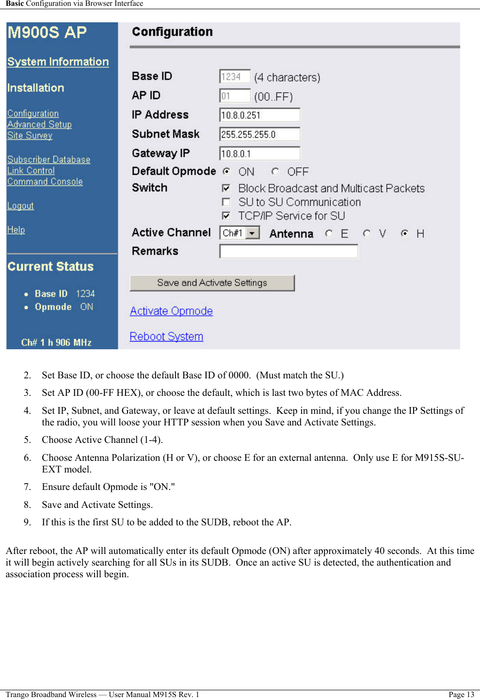 Basic Configuration via Browser Interface    Trango Broadband Wireless — User Manual M915S Rev. 1  Page 13    2.  Set Base ID, or choose the default Base ID of 0000.  (Must match the SU.) 3.  Set AP ID (00-FF HEX), or choose the default, which is last two bytes of MAC Address. 4.  Set IP, Subnet, and Gateway, or leave at default settings.  Keep in mind, if you change the IP Settings of the radio, you will loose your HTTP session when you Save and Activate Settings.  5.  Choose Active Channel (1-4). 6.  Choose Antenna Polarization (H or V), or choose E for an external antenna.  Only use E for M915S-SU-EXT model. 7.  Ensure default Opmode is &quot;ON.&quot; 8.  Save and Activate Settings.  9.  If this is the first SU to be added to the SUDB, reboot the AP.  After reboot, the AP will automatically enter its default Opmode (ON) after approximately 40 seconds.  At this time it will begin actively searching for all SUs in its SUDB.  Once an active SU is detected, the authentication and association process will begin.   