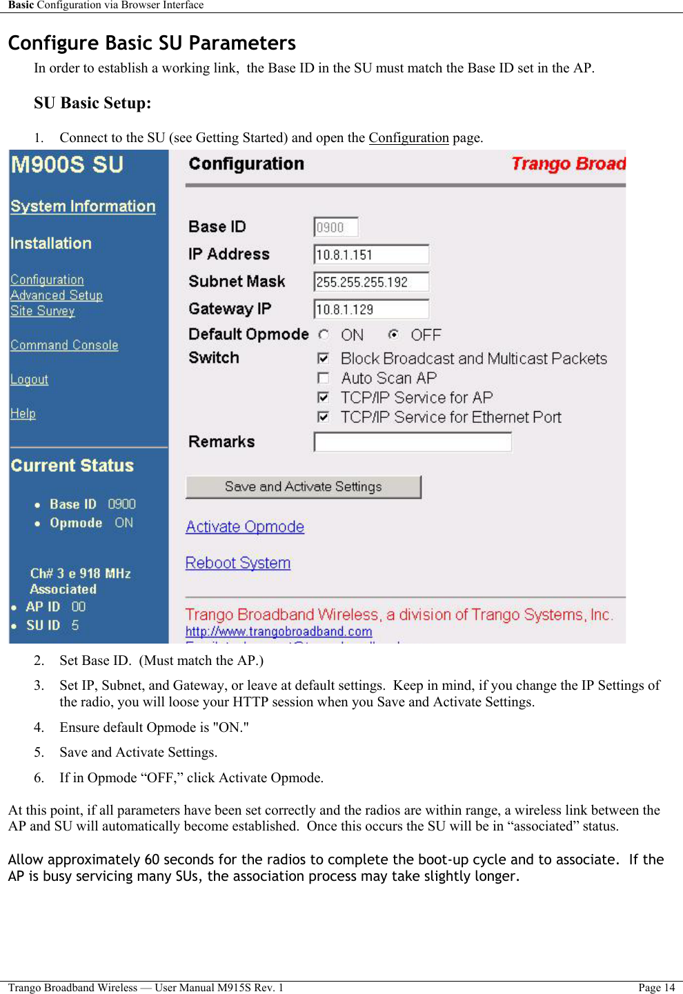 Basic Configuration via Browser Interface    Trango Broadband Wireless — User Manual M915S Rev. 1  Page 14  Configure Basic SU Parameters In order to establish a working link,  the Base ID in the SU must match the Base ID set in the AP.  SU Basic Setup:  1.  Connect to the SU (see Getting Started) and open the Configuration page.  2.  Set Base ID.  (Must match the AP.) 3.  Set IP, Subnet, and Gateway, or leave at default settings.  Keep in mind, if you change the IP Settings of the radio, you will loose your HTTP session when you Save and Activate Settings. 4.  Ensure default Opmode is &quot;ON.&quot; 5.  Save and Activate Settings.  6.  If in Opmode “OFF,” click Activate Opmode.  At this point, if all parameters have been set correctly and the radios are within range, a wireless link between the AP and SU will automatically become established.  Once this occurs the SU will be in “associated” status. Allow approximately 60 seconds for the radios to complete the boot-up cycle and to associate.  If the AP is busy servicing many SUs, the association process may take slightly longer.