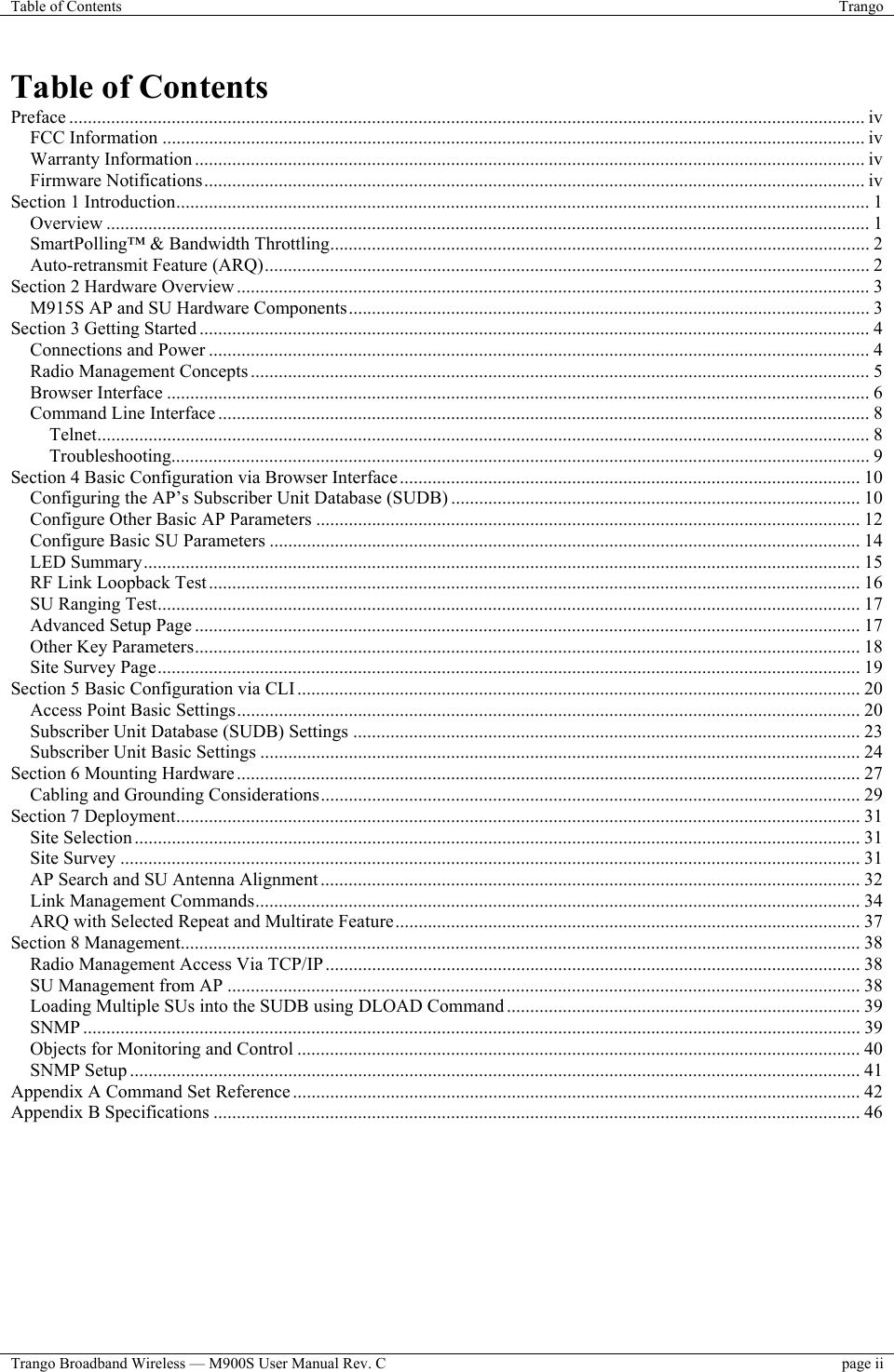 Table of Contents  Trango  Trango Broadband Wireless — M900S User Manual Rev. C  page ii  Table of Contents Preface ........................................................................................................................................................................... iv FCC Information ....................................................................................................................................................... iv Warranty Information ................................................................................................................................................ iv Firmware Notifications.............................................................................................................................................. iv Section 1 Introduction..................................................................................................................................................... 1 Overview .................................................................................................................................................................... 1 SmartPolling™ &amp; Bandwidth Throttling.................................................................................................................... 2 Auto-retransmit Feature (ARQ).................................................................................................................................. 2 Section 2 Hardware Overview ........................................................................................................................................ 3 M915S AP and SU Hardware Components................................................................................................................ 3 Section 3 Getting Started ................................................................................................................................................ 4 Connections and Power .............................................................................................................................................. 4 Radio Management Concepts ..................................................................................................................................... 5 Browser Interface ....................................................................................................................................................... 6 Command Line Interface ............................................................................................................................................ 8 Telnet...................................................................................................................................................................... 8 Troubleshooting...................................................................................................................................................... 9 Section 4 Basic Configuration via Browser Interface................................................................................................... 10 Configuring the AP’s Subscriber Unit Database (SUDB) ........................................................................................ 10 Configure Other Basic AP Parameters ..................................................................................................................... 12 Configure Basic SU Parameters ............................................................................................................................... 14 LED Summary.......................................................................................................................................................... 15 RF Link Loopback Test............................................................................................................................................ 16 SU Ranging Test....................................................................................................................................................... 17 Advanced Setup Page ............................................................................................................................................... 17 Other Key Parameters............................................................................................................................................... 18 Site Survey Page....................................................................................................................................................... 19 Section 5 Basic Configuration via CLI......................................................................................................................... 20 Access Point Basic Settings...................................................................................................................................... 20 Subscriber Unit Database (SUDB) Settings ............................................................................................................. 23 Subscriber Unit Basic Settings ................................................................................................................................. 24 Section 6 Mounting Hardware...................................................................................................................................... 27 Cabling and Grounding Considerations.................................................................................................................... 29 Section 7 Deployment................................................................................................................................................... 31 Site Selection ............................................................................................................................................................ 31 Site Survey ............................................................................................................................................................... 31 AP Search and SU Antenna Alignment .................................................................................................................... 32 Link Management Commands.................................................................................................................................. 34 ARQ with Selected Repeat and Multirate Feature.................................................................................................... 37 Section 8 Management.................................................................................................................................................. 38 Radio Management Access Via TCP/IP................................................................................................................... 38 SU Management from AP ........................................................................................................................................ 38 Loading Multiple SUs into the SUDB using DLOAD Command ............................................................................ 39 SNMP ....................................................................................................................................................................... 39 Objects for Monitoring and Control ......................................................................................................................... 40 SNMP Setup ............................................................................................................................................................. 41 Appendix A Command Set Reference .......................................................................................................................... 42 Appendix B Specifications ........................................................................................................................................... 46         