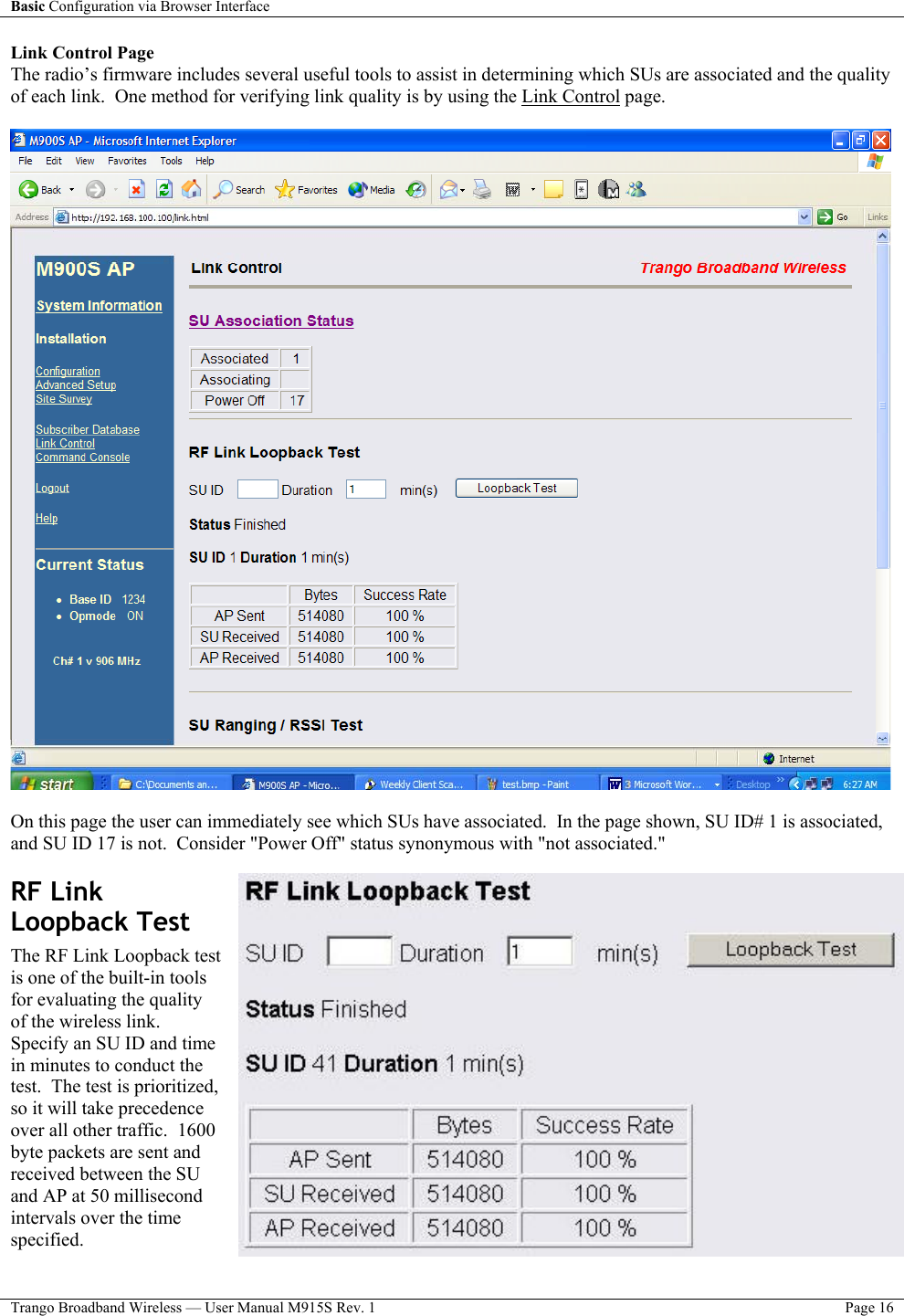 Basic Configuration via Browser Interface    Trango Broadband Wireless — User Manual M915S Rev. 1  Page 16  Link Control Page The radio’s firmware includes several useful tools to assist in determining which SUs are associated and the quality of each link.  One method for verifying link quality is by using the Link Control page.      On this page the user can immediately see which SUs have associated.  In the page shown, SU ID# 1 is associated, and SU ID 17 is not.  Consider &quot;Power Off&quot; status synonymous with &quot;not associated.&quot;   RF Link Loopback Test  The RF Link Loopback test is one of the built-in tools for evaluating the quality of the wireless link.  Specify an SU ID and time in minutes to conduct the test.  The test is prioritized, so it will take precedence over all other traffic.  1600 byte packets are sent and received between the SU and AP at 50 millisecond intervals over the time specified.   