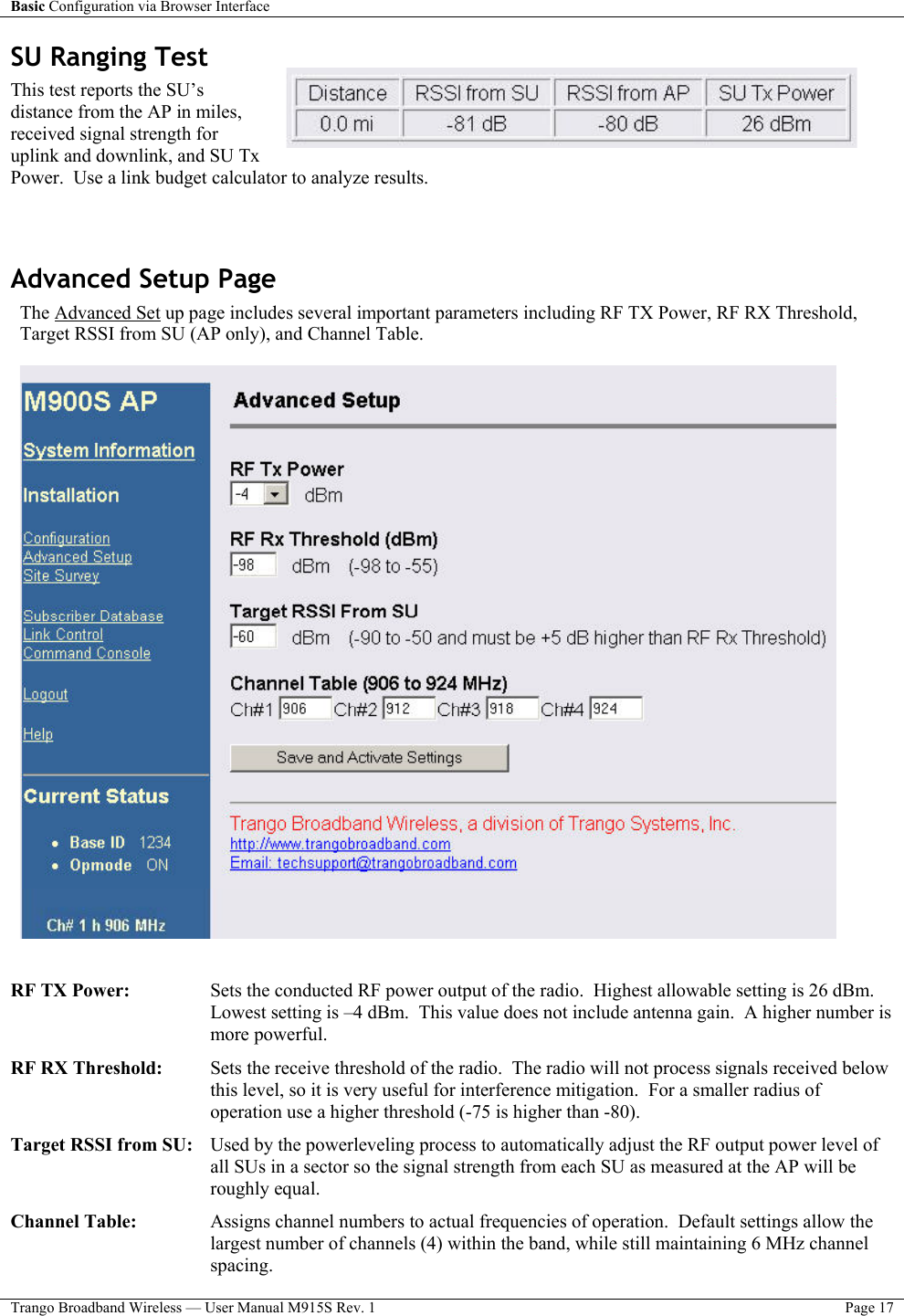 Basic Configuration via Browser Interface    Trango Broadband Wireless — User Manual M915S Rev. 1  Page 17  SU Ranging Test This test reports the SU’s distance from the AP in miles, received signal strength for uplink and downlink, and SU Tx Power.  Use a link budget calculator to analyze results.  Advanced Setup Page The Advanced Set up page includes several important parameters including RF TX Power, RF RX Threshold, Target RSSI from SU (AP only), and Channel Table.     RF TX Power:    Sets the conducted RF power output of the radio.  Highest allowable setting is 26 dBm.  Lowest setting is –4 dBm.  This value does not include antenna gain.  A higher number is more powerful.     RF RX Threshold:   Sets the receive threshold of the radio.  The radio will not process signals received below this level, so it is very useful for interference mitigation.  For a smaller radius of operation use a higher threshold (-75 is higher than -80).  Target RSSI from SU:   Used by the powerleveling process to automatically adjust the RF output power level of all SUs in a sector so the signal strength from each SU as measured at the AP will be roughly equal.    Channel Table:  Assigns channel numbers to actual frequencies of operation.  Default settings allow the largest number of channels (4) within the band, while still maintaining 6 MHz channel spacing. 