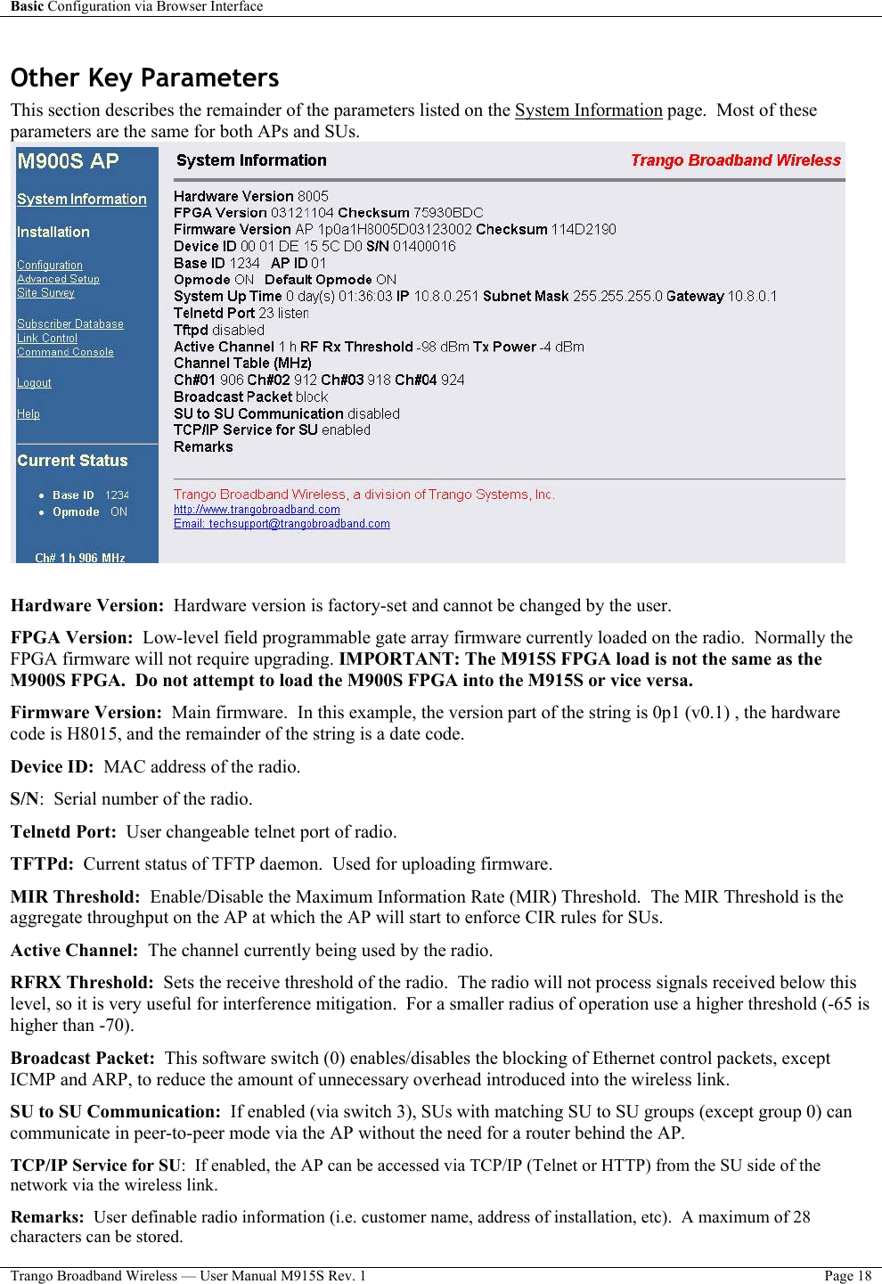 Basic Configuration via Browser Interface    Trango Broadband Wireless — User Manual M915S Rev. 1  Page 18  Other Key Parameters This section describes the remainder of the parameters listed on the System Information page.  Most of these parameters are the same for both APs and SUs.   Hardware Version:  Hardware version is factory-set and cannot be changed by the user. FPGA Version:  Low-level field programmable gate array firmware currently loaded on the radio.  Normally the FPGA firmware will not require upgrading. IMPORTANT: The M915S FPGA load is not the same as the M900S FPGA.  Do not attempt to load the M900S FPGA into the M915S or vice versa.  Firmware Version:  Main firmware.  In this example, the version part of the string is 0p1 (v0.1) , the hardware code is H8015, and the remainder of the string is a date code. Device ID:  MAC address of the radio. S/N:  Serial number of the radio. Telnetd Port:  User changeable telnet port of radio. TFTPd:  Current status of TFTP daemon.  Used for uploading firmware. MIR Threshold:  Enable/Disable the Maximum Information Rate (MIR) Threshold.  The MIR Threshold is the aggregate throughput on the AP at which the AP will start to enforce CIR rules for SUs.   Active Channel:  The channel currently being used by the radio. RFRX Threshold:  Sets the receive threshold of the radio.  The radio will not process signals received below this level, so it is very useful for interference mitigation.  For a smaller radius of operation use a higher threshold (-65 is higher than -70).  Broadcast Packet:  This software switch (0) enables/disables the blocking of Ethernet control packets, except ICMP and ARP, to reduce the amount of unnecessary overhead introduced into the wireless link.  SU to SU Communication:  If enabled (via switch 3), SUs with matching SU to SU groups (except group 0) can communicate in peer-to-peer mode via the AP without the need for a router behind the AP. TCP/IP Service for SU:  If enabled, the AP can be accessed via TCP/IP (Telnet or HTTP) from the SU side of the network via the wireless link. Remarks:  User definable radio information (i.e. customer name, address of installation, etc).  A maximum of 28 characters can be stored. 