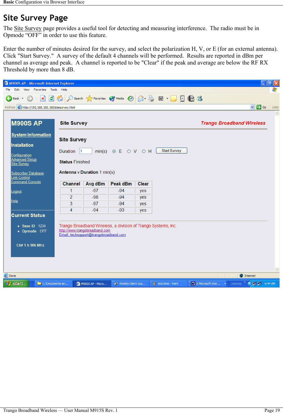 Basic Configuration via Browser Interface    Trango Broadband Wireless — User Manual M915S Rev. 1  Page 19  Site Survey Page  The Site Survey page provides a useful tool for detecting and measuring interference.  The radio must be in Opmode “OFF” in order to use this feature.   Enter the number of minutes desired for the survey, and select the polarization H, V, or E (for an external antenna).  Click &quot;Start Survey.&quot;  A survey of the default 4 channels will be performed.  Results are reported in dBm per channel as average and peak.  A channel is reported to be &quot;Clear&quot; if the peak and average are below the RF RX Threshold by more than 8 dB.     