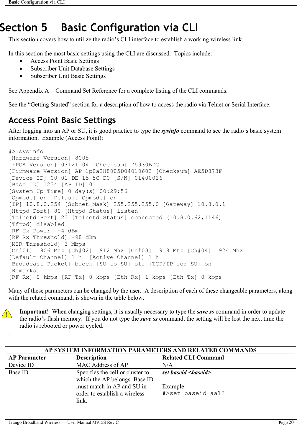 Basic Configuration via CLI    Trango Broadband Wireless — User Manual M915S Rev C  Page 20  Section 5    Basic Configuration via CLI This section covers how to utilize the radio’s CLI interface to establish a working wireless link.    In this section the most basic settings using the CLI are discussed.  Topics include: •  Access Point Basic Settings •  Subscriber Unit Database Settings  •  Subscriber Unit Basic Settings  See Appendix A − Command Set Reference for a complete listing of the CLI commands.  See the “Getting Started” section for a description of how to access the radio via Telnet or Serial Interface. Access Point Basic Settings After logging into an AP or SU, it is good practice to type the sysinfo command to see the radio’s basic system information.  Example (Access Point):  #&gt; sysinfo [Hardware Version] 8005 [FPGA Version] 03121104 [Checksum] 75930BDC [Firmware Version] AP 1p0a2H8005D04010603 [Checksum] AE5D873F [Device ID] 00 01 DE 15 5C D0 [S/N] 01400016 [Base ID] 1234 [AP ID] 01 [System Up Time] 0 day(s) 00:29:56 [Opmode] on [Default Opmode] on [IP] 10.8.0.254 [Subnet Mask] 255.255.255.0 [Gateway] 10.8.0.1 [Httpd Port] 80 [Httpd Status] listen [Telnetd Port] 23 [Telnetd Status] connected (10.8.0.62,1146) [Tftpd] disabled [RF Tx Power] -4 dBm [RF Rx Threshold] -98 dBm [MIR Threshold] 3 Mbps [Ch#01]  906 Mhz [Ch#02]  912 Mhz [Ch#03]  918 Mhz [Ch#04]  924 Mhz [Default Channel] 1 h  [Active Channel] 1 h [Broadcast Packet] block [SU to SU] off [TCP/IP for SU] on [Remarks] [RF Rx] 0 kbps [RF Tx] 0 kbps [Eth Rx] 1 kbps [Eth Tx] 0 kbps  Many of these parameters can be changed by the user.  A description of each of these changeable parameters, along with the related command, is shown in the table below.    ! Important!  When changing settings, it is usually necessary to type the save ss command in order to update the radio’s flash memory.  If you do not type the save ss command, the setting will be lost the next time the radio is rebooted or power cycled.   .  AP SYSTEM INFORMATION PARAMETERS AND RELATED COMMANDS AP Parameter  Description  Related CLI Command Device ID  MAC Address of AP  N/A Base ID  Specifies the cell or cluster to which the AP belongs. Base ID must match in AP and SU in order to establish a wireless link. set baseid &lt;baseid&gt;  Example: #&gt;set baseid aa12 