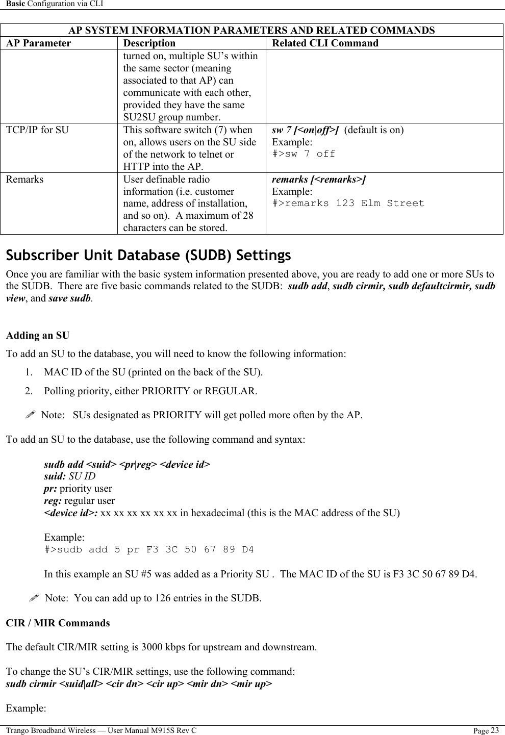 Basic Configuration via CLI    Trango Broadband Wireless — User Manual M915S Rev C  Page 23  AP SYSTEM INFORMATION PARAMETERS AND RELATED COMMANDS AP Parameter  Description  Related CLI Command turned on, multiple SU’s within the same sector (meaning associated to that AP) can communicate with each other, provided they have the same SU2SU group number.   TCP/IP for SU  This software switch (7) when on, allows users on the SU side of the network to telnet or HTTP into the AP. sw 7 [&lt;on|off&gt;]  (default is on) Example: #&gt;sw 7 off  Remarks User definable radio information (i.e. customer name, address of installation, and so on).  A maximum of 28 characters can be stored. remarks [&lt;remarks&gt;] Example: #&gt;remarks 123 Elm Street  Subscriber Unit Database (SUDB) Settings Once you are familiar with the basic system information presented above, you are ready to add one or more SUs to the SUDB.  There are five basic commands related to the SUDB:  sudb add, sudb cirmir, sudb defaultcirmir, sudb view, and save sudb.  Adding an SU To add an SU to the database, you will need to know the following information: 1.  MAC ID of the SU (printed on the back of the SU). 2.  Polling priority, either PRIORITY or REGULAR.       Note:   SUs designated as PRIORITY will get polled more often by the AP.  To add an SU to the database, use the following command and syntax:  sudb add &lt;suid&gt; &lt;pr|reg&gt; &lt;device id&gt; suid: SU ID pr: priority user reg: regular user &lt;device id&gt;: xx xx xx xx xx xx in hexadecimal (this is the MAC address of the SU)  Example:  #&gt;sudb add 5 pr F3 3C 50 67 89 D4  In this example an SU #5 was added as a Priority SU .  The MAC ID of the SU is F3 3C 50 67 89 D4.    Note:  You can add up to 126 entries in the SUDB.  CIR / MIR Commands  The default CIR/MIR setting is 3000 kbps for upstream and downstream.  To change the SU’s CIR/MIR settings, use the following command: sudb cirmir &lt;suid|all&gt; &lt;cir dn&gt; &lt;cir up&gt; &lt;mir dn&gt; &lt;mir up&gt;  Example: 