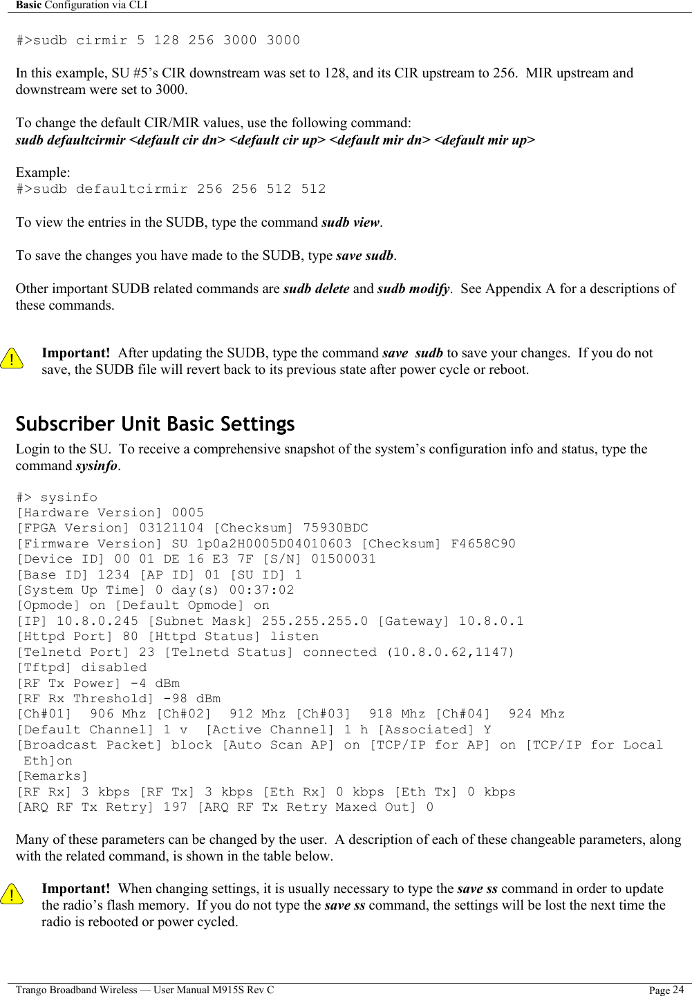 Basic Configuration via CLI    Trango Broadband Wireless — User Manual M915S Rev C  Page 24  #&gt;sudb cirmir 5 128 256 3000 3000  In this example, SU #5’s CIR downstream was set to 128, and its CIR upstream to 256.  MIR upstream and downstream were set to 3000.  To change the default CIR/MIR values, use the following command: sudb defaultcirmir &lt;default cir dn&gt; &lt;default cir up&gt; &lt;default mir dn&gt; &lt;default mir up&gt;  Example: #&gt;sudb defaultcirmir 256 256 512 512   To view the entries in the SUDB, type the command sudb view.  To save the changes you have made to the SUDB, type save sudb.  Other important SUDB related commands are sudb delete and sudb modify.  See Appendix A for a descriptions of these commands.   ! Important!  After updating the SUDB, type the command save  sudb to save your changes.  If you do not save, the SUDB file will revert back to its previous state after power cycle or reboot.  Subscriber Unit Basic Settings Login to the SU.  To receive a comprehensive snapshot of the system’s configuration info and status, type the command sysinfo.   #&gt; sysinfo [Hardware Version] 0005 [FPGA Version] 03121104 [Checksum] 75930BDC [Firmware Version] SU 1p0a2H0005D04010603 [Checksum] F4658C90 [Device ID] 00 01 DE 16 E3 7F [S/N] 01500031 [Base ID] 1234 [AP ID] 01 [SU ID] 1 [System Up Time] 0 day(s) 00:37:02 [Opmode] on [Default Opmode] on [IP] 10.8.0.245 [Subnet Mask] 255.255.255.0 [Gateway] 10.8.0.1 [Httpd Port] 80 [Httpd Status] listen [Telnetd Port] 23 [Telnetd Status] connected (10.8.0.62,1147) [Tftpd] disabled [RF Tx Power] -4 dBm [RF Rx Threshold] -98 dBm [Ch#01]  906 Mhz [Ch#02]  912 Mhz [Ch#03]  918 Mhz [Ch#04]  924 Mhz [Default Channel] 1 v  [Active Channel] 1 h [Associated] Y [Broadcast Packet] block [Auto Scan AP] on [TCP/IP for AP] on [TCP/IP for Local     Eth]on [Remarks] [RF Rx] 3 kbps [RF Tx] 3 kbps [Eth Rx] 0 kbps [Eth Tx] 0 kbps [ARQ RF Tx Retry] 197 [ARQ RF Tx Retry Maxed Out] 0  Many of these parameters can be changed by the user.  A description of each of these changeable parameters, along with the related command, is shown in the table below.    ! Important!  When changing settings, it is usually necessary to type the save ss command in order to update the radio’s flash memory.  If you do not type the save ss command, the settings will be lost the next time the radio is rebooted or power cycled.     