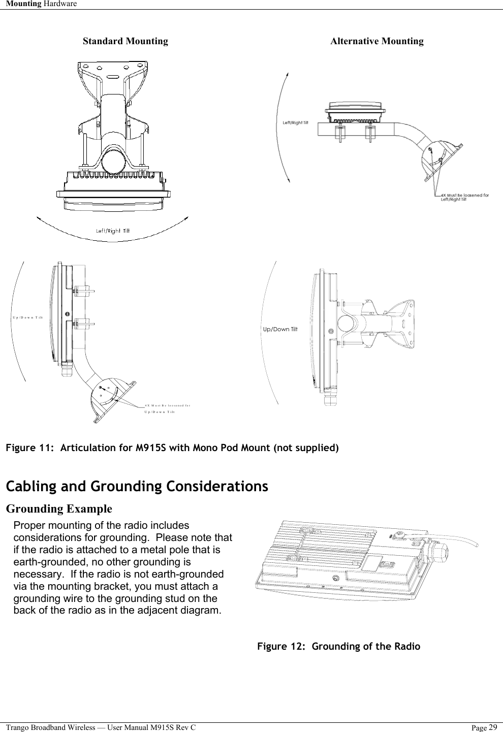 Mounting Hardware    Trango Broadband Wireless — User Manual M915S Rev C  Page 29   Standard Mounting  Alternative Mounting         Up/Down Tilt 4X M ust B e lo o se n ed  fo rUp/Down Tilt     Up/Down Tilt     Figure 11:  Articulation for M915S with Mono Pod Mount (not supplied)               Cabling and Grounding Considerations Grounding Example            Figure 12:  Grounding of the Radio     Proper mounting of the radio includes considerations for grounding.  Please note that if the radio is attached to a metal pole that is earth-grounded, no other grounding is necessary.  If the radio is not earth-grounded via the mounting bracket, you must attach a grounding wire to the grounding stud on the back of the radio as in the adjacent diagram.  