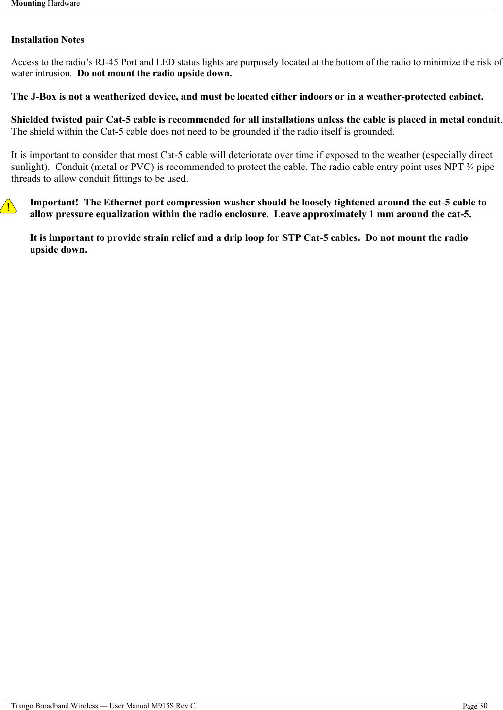 Mounting Hardware    Trango Broadband Wireless — User Manual M915S Rev C  Page 30   Installation Notes  Access to the radio’s RJ-45 Port and LED status lights are purposely located at the bottom of the radio to minimize the risk of water intrusion.  Do not mount the radio upside down.  The J-Box is not a weatherized device, and must be located either indoors or in a weather-protected cabinet.  Shielded twisted pair Cat-5 cable is recommended for all installations unless the cable is placed in metal conduit.  The shield within the Cat-5 cable does not need to be grounded if the radio itself is grounded.    It is important to consider that most Cat-5 cable will deteriorate over time if exposed to the weather (especially direct sunlight).  Conduit (metal or PVC) is recommended to protect the cable. The radio cable entry point uses NPT ¾ pipe threads to allow conduit fittings to be used.  Important!  The Ethernet port compression washer should be loosely tightened around the cat-5 cable to allow pressure equalization within the radio enclosure.  Leave approximately 1 mm around the cat-5.    ! It is important to provide strain relief and a drip loop for STP Cat-5 cables.  Do not mount the radio upside down.    