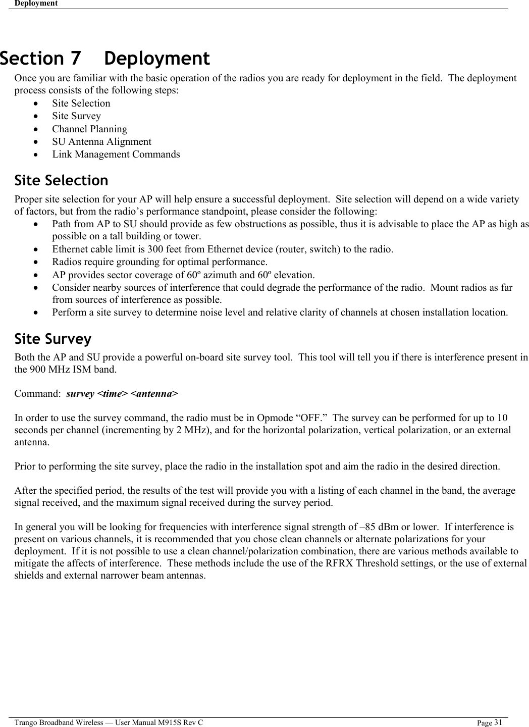 Deployment   Trango Broadband Wireless — User Manual M915S Rev C  Page 31   Section 7    Deployment Once you are familiar with the basic operation of the radios you are ready for deployment in the field.  The deployment process consists of the following steps:  •  Site Selection •  Site Survey •  Channel Planning •  SU Antenna Alignment •  Link Management Commands Site Selection Proper site selection for your AP will help ensure a successful deployment.  Site selection will depend on a wide variety of factors, but from the radio’s performance standpoint, please consider the following: •  Path from AP to SU should provide as few obstructions as possible, thus it is advisable to place the AP as high as possible on a tall building or tower. •  Ethernet cable limit is 300 feet from Ethernet device (router, switch) to the radio. •  Radios require grounding for optimal performance. •  AP provides sector coverage of 60º azimuth and 60º elevation. •  Consider nearby sources of interference that could degrade the performance of the radio.  Mount radios as far from sources of interference as possible. •  Perform a site survey to determine noise level and relative clarity of channels at chosen installation location. Site Survey Both the AP and SU provide a powerful on-board site survey tool.  This tool will tell you if there is interference present in the 900 MHz ISM band.  Command:  survey &lt;time&gt; &lt;antenna&gt;  In order to use the survey command, the radio must be in Opmode “OFF.”  The survey can be performed for up to 10 seconds per channel (incrementing by 2 MHz), and for the horizontal polarization, vertical polarization, or an external antenna.    Prior to performing the site survey, place the radio in the installation spot and aim the radio in the desired direction.  After the specified period, the results of the test will provide you with a listing of each channel in the band, the average signal received, and the maximum signal received during the survey period.    In general you will be looking for frequencies with interference signal strength of –85 dBm or lower.  If interference is present on various channels, it is recommended that you chose clean channels or alternate polarizations for your deployment.  If it is not possible to use a clean channel/polarization combination, there are various methods available to mitigate the affects of interference.  These methods include the use of the RFRX Threshold settings, or the use of external shields and external narrower beam antennas.   