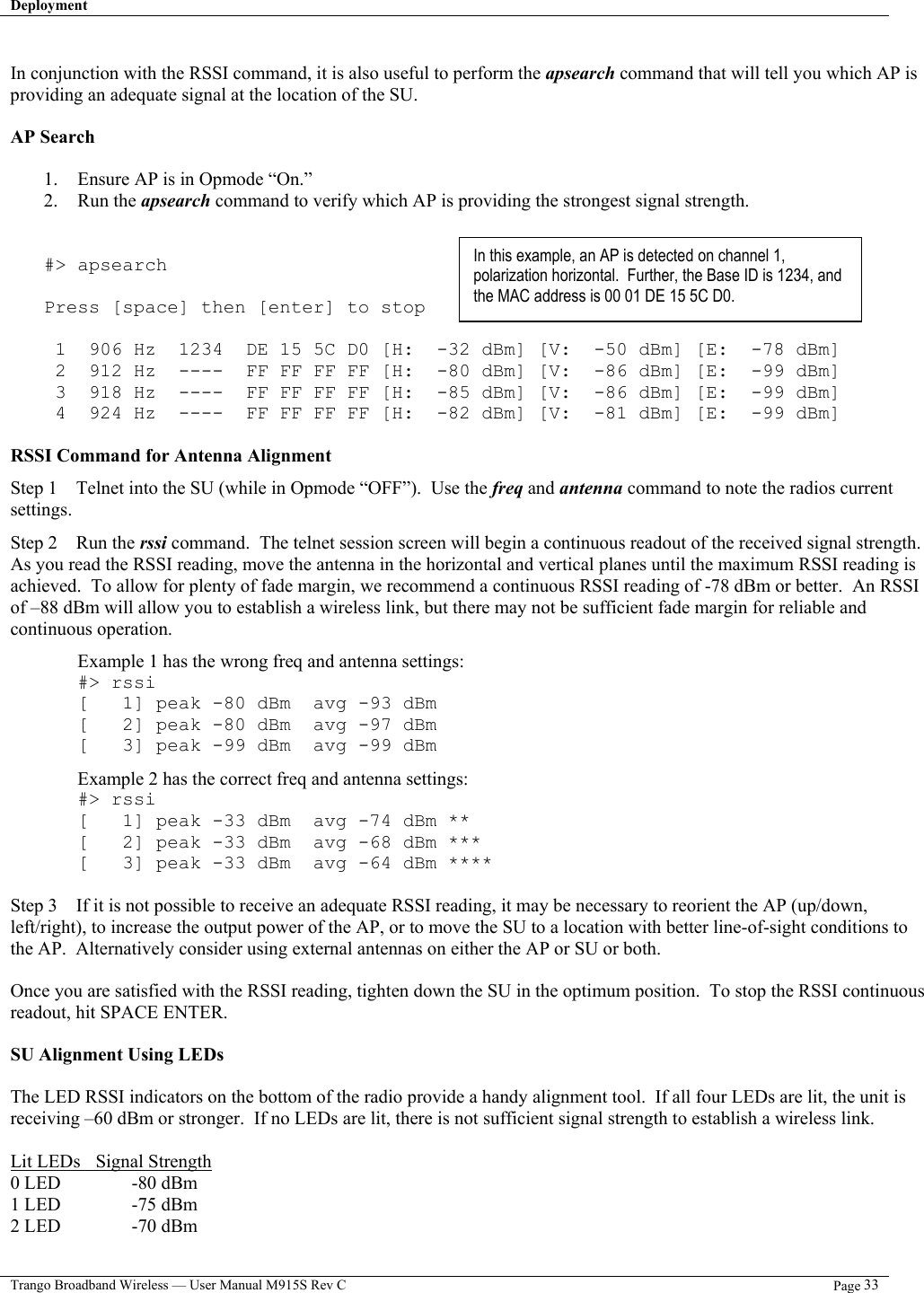 Deployment   Trango Broadband Wireless — User Manual M915S Rev C  Page 33   In conjunction with the RSSI command, it is also useful to perform the apsearch command that will tell you which AP is providing an adequate signal at the location of the SU.  AP Search  1.  Ensure AP is in Opmode “On.” 2. Run the apsearch command to verify which AP is providing the strongest signal strength.   #&gt; apsearch  Press [space] then [enter] to stop   1  906 Hz  1234  DE 15 5C D0 [H:  -32 dBm] [V:  -50 dBm] [E:  -78 dBm]  2  912 Hz  ----  FF FF FF FF [H:  -80 dBm] [V:  -86 dBm] [E:  -99 dBm]  3  918 Hz  ----  FF FF FF FF [H:  -85 dBm] [V:  -86 dBm] [E:  -99 dBm]  4  924 Hz  ----  FF FF FF FF [H:  -82 dBm] [V:  -81 dBm] [E:  -99 dBm]  RSSI Command for Antenna Alignment Step 1    Telnet into the SU (while in Opmode “OFF”).  Use the freq and antenna command to note the radios current settings.     Step 2    Run the rssi command.  The telnet session screen will begin a continuous readout of the received signal strength.  As you read the RSSI reading, move the antenna in the horizontal and vertical planes until the maximum RSSI reading is achieved.  To allow for plenty of fade margin, we recommend a continuous RSSI reading of -78 dBm or better.  An RSSI of –88 dBm will allow you to establish a wireless link, but there may not be sufficient fade margin for reliable and continuous operation.    Example 1 has the wrong freq and antenna settings: #&gt; rssi [   1] peak -80 dBm  avg -93 dBm [   2] peak -80 dBm  avg -97 dBm [   3] peak -99 dBm  avg -99 dBm Example 2 has the correct freq and antenna settings: #&gt; rssi [   1] peak -33 dBm  avg -74 dBm ** [   2] peak -33 dBm  avg -68 dBm *** [   3] peak -33 dBm  avg -64 dBm ****  Step 3    If it is not possible to receive an adequate RSSI reading, it may be necessary to reorient the AP (up/down, left/right), to increase the output power of the AP, or to move the SU to a location with better line-of-sight conditions to the AP.  Alternatively consider using external antennas on either the AP or SU or both.  Once you are satisfied with the RSSI reading, tighten down the SU in the optimum position.  To stop the RSSI continuous readout, hit SPACE ENTER.  SU Alignment Using LEDs  The LED RSSI indicators on the bottom of the radio provide a handy alignment tool.  If all four LEDs are lit, the unit is receiving –60 dBm or stronger.  If no LEDs are lit, there is not sufficient signal strength to establish a wireless link.  Lit LEDs   Signal Strength 0 LED    -80 dBm 1 LED    -75 dBm 2 LED    -70 dBm In this example, an AP is detected on channel 1, polarization horizontal.  Further, the Base ID is 1234, and the MAC address is 00 01 DE 15 5C D0.   