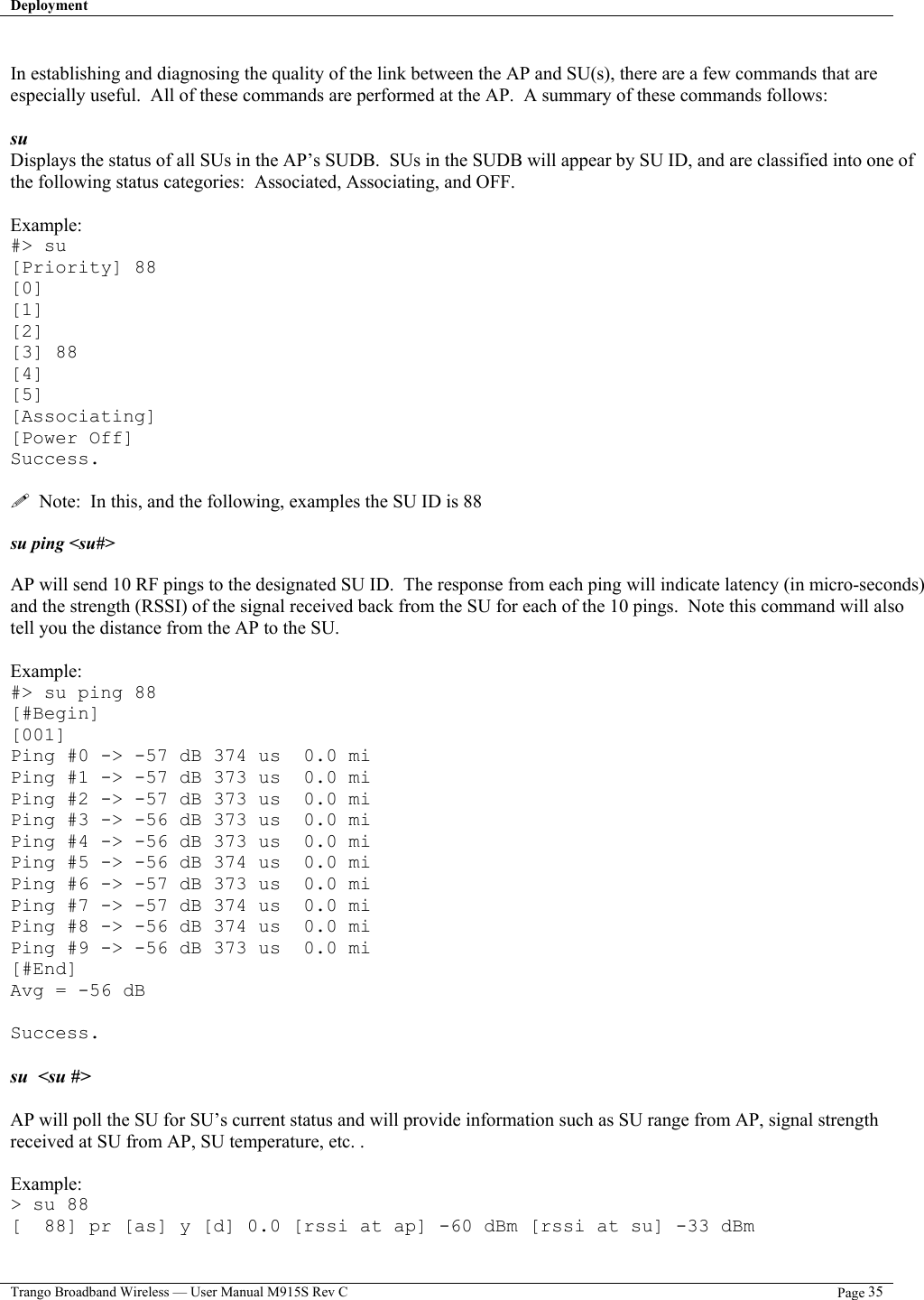 Deployment   Trango Broadband Wireless — User Manual M915S Rev C  Page 35   In establishing and diagnosing the quality of the link between the AP and SU(s), there are a few commands that are especially useful.  All of these commands are performed at the AP.  A summary of these commands follows:  su  Displays the status of all SUs in the AP’s SUDB.  SUs in the SUDB will appear by SU ID, and are classified into one of the following status categories:  Associated, Associating, and OFF.    Example: #&gt; su [Priority] 88 [0] [1] [2] [3] 88 [4] [5] [Associating] [Power Off] Success.    Note:  In this, and the following, examples the SU ID is 88  su ping &lt;su#&gt;  AP will send 10 RF pings to the designated SU ID.  The response from each ping will indicate latency (in micro-seconds) and the strength (RSSI) of the signal received back from the SU for each of the 10 pings.  Note this command will also tell you the distance from the AP to the SU.  Example: #&gt; su ping 88 [#Begin] [001] Ping #0 -&gt; -57 dB 374 us  0.0 mi Ping #1 -&gt; -57 dB 373 us  0.0 mi Ping #2 -&gt; -57 dB 373 us  0.0 mi Ping #3 -&gt; -56 dB 373 us  0.0 mi Ping #4 -&gt; -56 dB 373 us  0.0 mi Ping #5 -&gt; -56 dB 374 us  0.0 mi Ping #6 -&gt; -57 dB 373 us  0.0 mi Ping #7 -&gt; -57 dB 374 us  0.0 mi Ping #8 -&gt; -56 dB 374 us  0.0 mi Ping #9 -&gt; -56 dB 373 us  0.0 mi [#End] Avg = -56 dB  Success.  su  &lt;su #&gt;   AP will poll the SU for SU’s current status and will provide information such as SU range from AP, signal strength received at SU from AP, SU temperature, etc. .  Example: &gt; su 88 [  88] pr [as] y [d] 0.0 [rssi at ap] -60 dBm [rssi at su] -33 dBm 