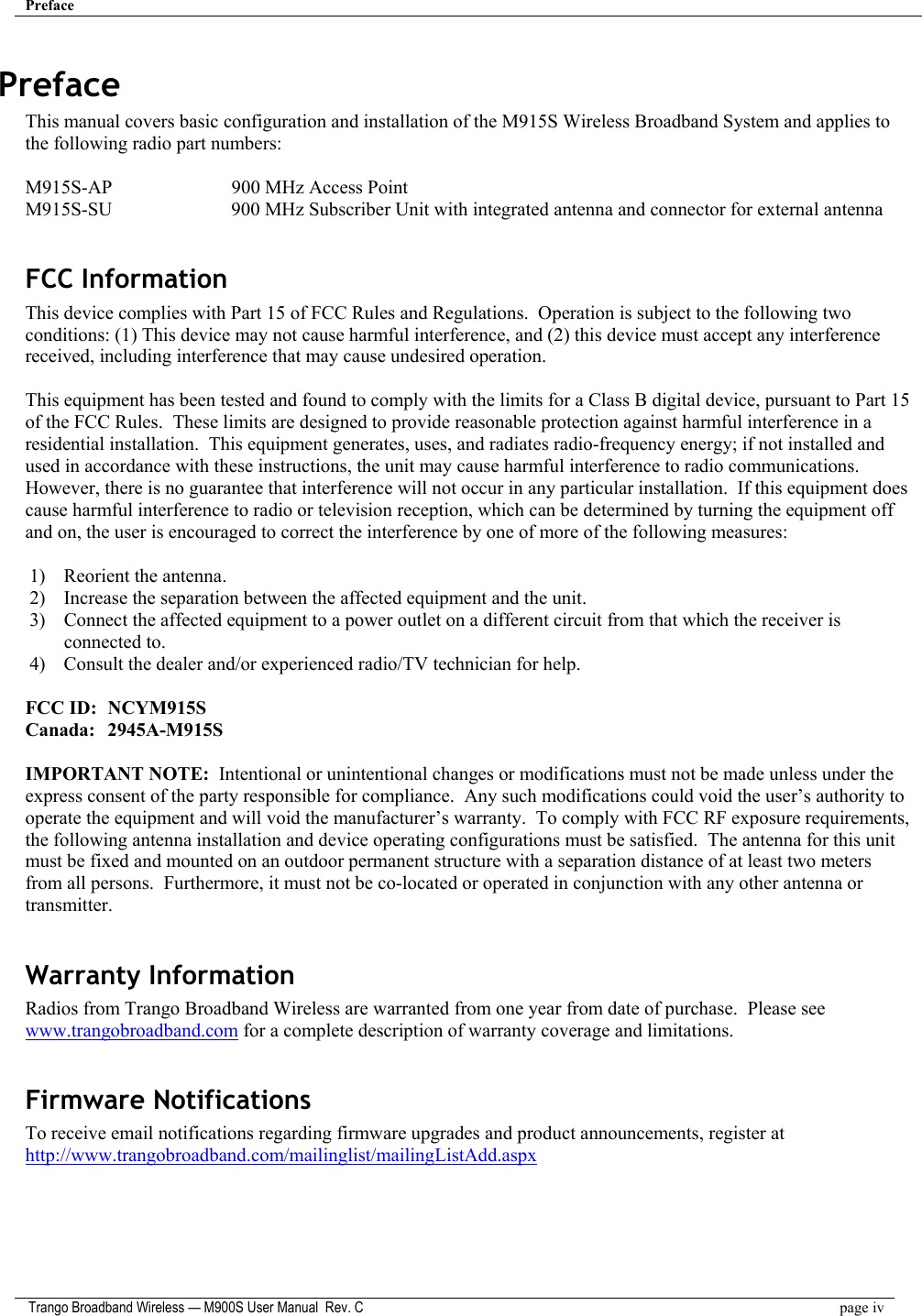 Preface    Trango Broadband Wireless — M900S User Manual  Rev. C  page iv  Preface This manual covers basic configuration and installation of the M915S Wireless Broadband System and applies to the following radio part numbers:  M915S-AP      900 MHz Access Point  M915S-SU      900 MHz Subscriber Unit with integrated antenna and connector for external antenna  FCC Information This device complies with Part 15 of FCC Rules and Regulations.  Operation is subject to the following two conditions: (1) This device may not cause harmful interference, and (2) this device must accept any interference received, including interference that may cause undesired operation.  This equipment has been tested and found to comply with the limits for a Class B digital device, pursuant to Part 15 of the FCC Rules.  These limits are designed to provide reasonable protection against harmful interference in a residential installation.  This equipment generates, uses, and radiates radio-frequency energy; if not installed and used in accordance with these instructions, the unit may cause harmful interference to radio communications.  However, there is no guarantee that interference will not occur in any particular installation.  If this equipment does cause harmful interference to radio or television reception, which can be determined by turning the equipment off and on, the user is encouraged to correct the interference by one of more of the following measures:  1)  Reorient the antenna. 2)  Increase the separation between the affected equipment and the unit. 3)  Connect the affected equipment to a power outlet on a different circuit from that which the receiver is connected to. 4)  Consult the dealer and/or experienced radio/TV technician for help.  FCC ID:  NCYM915S Canada:   2945A-M915S  IMPORTANT NOTE:  Intentional or unintentional changes or modifications must not be made unless under the express consent of the party responsible for compliance.  Any such modifications could void the user’s authority to operate the equipment and will void the manufacturer’s warranty.  To comply with FCC RF exposure requirements, the following antenna installation and device operating configurations must be satisfied.  The antenna for this unit must be fixed and mounted on an outdoor permanent structure with a separation distance of at least two meters from all persons.  Furthermore, it must not be co-located or operated in conjunction with any other antenna or transmitter.  Warranty Information Radios from Trango Broadband Wireless are warranted from one year from date of purchase.  Please see www.trangobroadband.com for a complete description of warranty coverage and limitations.  Firmware Notifications To receive email notifications regarding firmware upgrades and product announcements, register at http://www.trangobroadband.com/mailinglist/mailingListAdd.aspx  