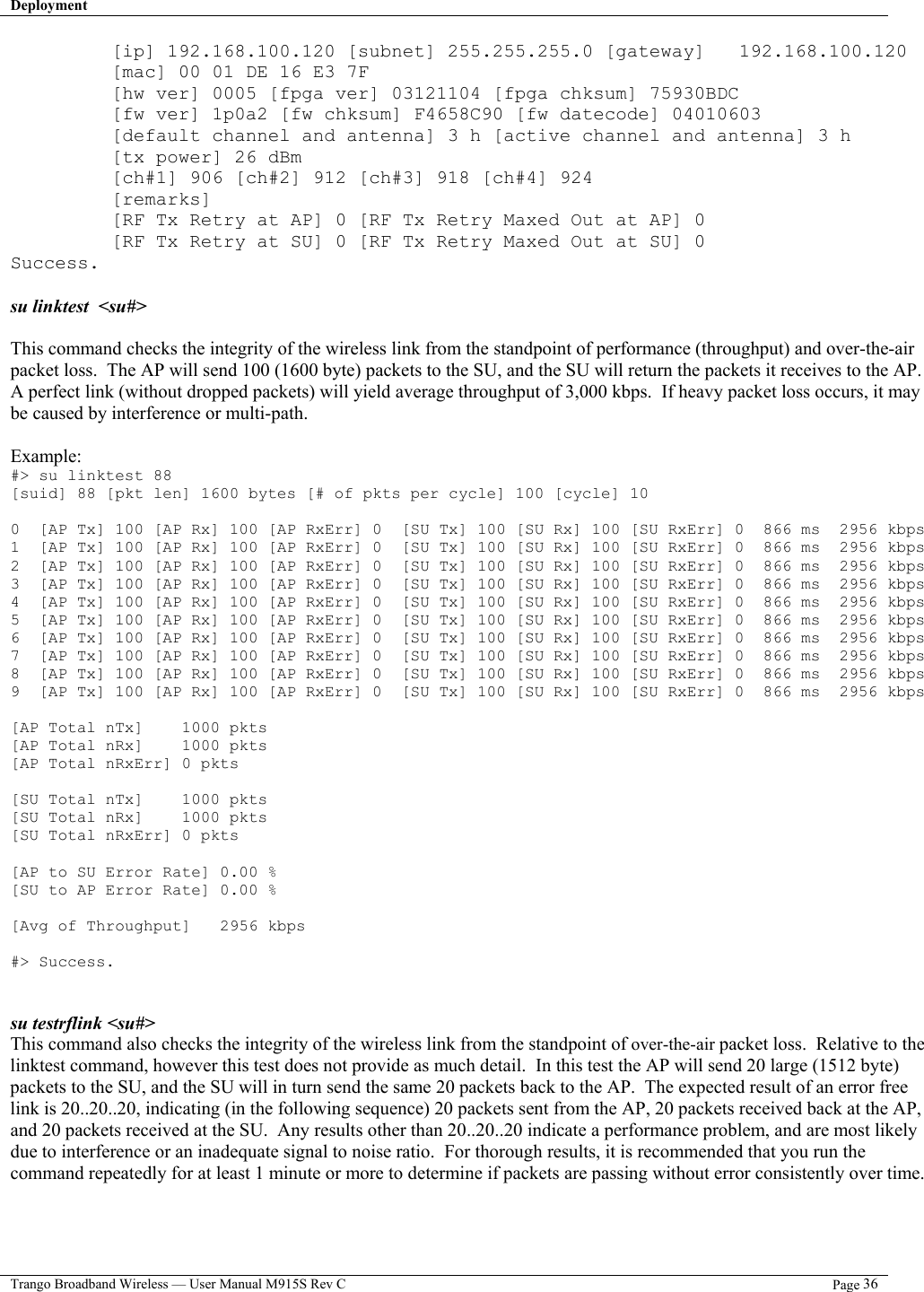 Deployment   Trango Broadband Wireless — User Manual M915S Rev C  Page 36  [ip] 192.168.100.120 [subnet] 255.255.255.0 [gateway]   192.168.100.120          [mac] 00 01 DE 16 E3 7F          [hw ver] 0005 [fpga ver] 03121104 [fpga chksum] 75930BDC          [fw ver] 1p0a2 [fw chksum] F4658C90 [fw datecode] 04010603          [default channel and antenna] 3 h [active channel and antenna] 3 h          [tx power] 26 dBm          [ch#1] 906 [ch#2] 912 [ch#3] 918 [ch#4] 924          [remarks]          [RF Tx Retry at AP] 0 [RF Tx Retry Maxed Out at AP] 0          [RF Tx Retry at SU] 0 [RF Tx Retry Maxed Out at SU] 0 Success.  su linktest  &lt;su#&gt;  This command checks the integrity of the wireless link from the standpoint of performance (throughput) and over-the-air packet loss.  The AP will send 100 (1600 byte) packets to the SU, and the SU will return the packets it receives to the AP.  A perfect link (without dropped packets) will yield average throughput of 3,000 kbps.  If heavy packet loss occurs, it may be caused by interference or multi-path.  Example: #&gt; su linktest 88 [suid] 88 [pkt len] 1600 bytes [# of pkts per cycle] 100 [cycle] 10  0  [AP Tx] 100 [AP Rx] 100 [AP RxErr] 0  [SU Tx] 100 [SU Rx] 100 [SU RxErr] 0  866 ms  2956 kbps 1  [AP Tx] 100 [AP Rx] 100 [AP RxErr] 0  [SU Tx] 100 [SU Rx] 100 [SU RxErr] 0  866 ms  2956 kbps 2  [AP Tx] 100 [AP Rx] 100 [AP RxErr] 0  [SU Tx] 100 [SU Rx] 100 [SU RxErr] 0  866 ms  2956 kbps 3  [AP Tx] 100 [AP Rx] 100 [AP RxErr] 0  [SU Tx] 100 [SU Rx] 100 [SU RxErr] 0  866 ms  2956 kbps 4  [AP Tx] 100 [AP Rx] 100 [AP RxErr] 0  [SU Tx] 100 [SU Rx] 100 [SU RxErr] 0  866 ms  2956 kbps 5  [AP Tx] 100 [AP Rx] 100 [AP RxErr] 0  [SU Tx] 100 [SU Rx] 100 [SU RxErr] 0  866 ms  2956 kbps 6  [AP Tx] 100 [AP Rx] 100 [AP RxErr] 0  [SU Tx] 100 [SU Rx] 100 [SU RxErr] 0  866 ms  2956 kbps 7  [AP Tx] 100 [AP Rx] 100 [AP RxErr] 0  [SU Tx] 100 [SU Rx] 100 [SU RxErr] 0  866 ms  2956 kbps 8  [AP Tx] 100 [AP Rx] 100 [AP RxErr] 0  [SU Tx] 100 [SU Rx] 100 [SU RxErr] 0  866 ms  2956 kbps 9  [AP Tx] 100 [AP Rx] 100 [AP RxErr] 0  [SU Tx] 100 [SU Rx] 100 [SU RxErr] 0  866 ms  2956 kbps  [AP Total nTx]    1000 pkts [AP Total nRx]    1000 pkts [AP Total nRxErr] 0 pkts  [SU Total nTx]    1000 pkts [SU Total nRx]    1000 pkts [SU Total nRxErr] 0 pkts  [AP to SU Error Rate] 0.00 % [SU to AP Error Rate] 0.00 %  [Avg of Throughput]   2956 kbps  #&gt; Success.   su testrflink &lt;su#&gt;  This command also checks the integrity of the wireless link from the standpoint of over-the-air packet loss.  Relative to the linktest command, however this test does not provide as much detail.  In this test the AP will send 20 large (1512 byte) packets to the SU, and the SU will in turn send the same 20 packets back to the AP.  The expected result of an error free link is 20..20..20, indicating (in the following sequence) 20 packets sent from the AP, 20 packets received back at the AP, and 20 packets received at the SU.  Any results other than 20..20..20 indicate a performance problem, and are most likely due to interference or an inadequate signal to noise ratio.  For thorough results, it is recommended that you run the command repeatedly for at least 1 minute or more to determine if packets are passing without error consistently over time.  