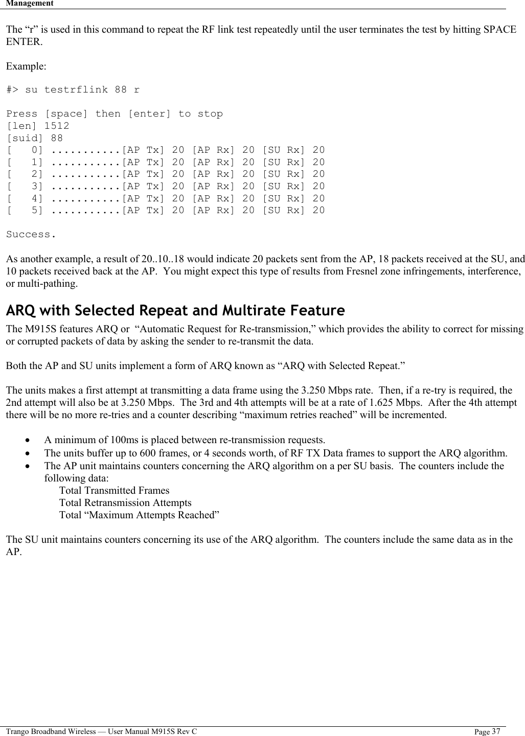 Management   Trango Broadband Wireless — User Manual M915S Rev C  Page 37  The “r” is used in this command to repeat the RF link test repeatedly until the user terminates the test by hitting SPACE ENTER.  Example:  #&gt; su testrflink 88 r  Press [space] then [enter] to stop [len] 1512 [suid] 88 [   0] ...........[AP Tx] 20 [AP Rx] 20 [SU Rx] 20 [   1] ...........[AP Tx] 20 [AP Rx] 20 [SU Rx] 20 [   2] ...........[AP Tx] 20 [AP Rx] 20 [SU Rx] 20 [   3] ...........[AP Tx] 20 [AP Rx] 20 [SU Rx] 20 [   4] ...........[AP Tx] 20 [AP Rx] 20 [SU Rx] 20 [   5] ...........[AP Tx] 20 [AP Rx] 20 [SU Rx] 20  Success.  As another example, a result of 20..10..18 would indicate 20 packets sent from the AP, 18 packets received at the SU, and 10 packets received back at the AP.  You might expect this type of results from Fresnel zone infringements, interference, or multi-pathing. ARQ with Selected Repeat and Multirate Feature The M915S features ARQ or  “Automatic Request for Re-transmission,” which provides the ability to correct for missing or corrupted packets of data by asking the sender to re-transmit the data.    Both the AP and SU units implement a form of ARQ known as “ARQ with Selected Repeat.”     The units makes a first attempt at transmitting a data frame using the 3.250 Mbps rate.  Then, if a re-try is required, the 2nd attempt will also be at 3.250 Mbps.  The 3rd and 4th attempts will be at a rate of 1.625 Mbps.  After the 4th attempt there will be no more re-tries and a counter describing “maximum retries reached” will be incremented.  •  A minimum of 100ms is placed between re-transmission requests. •  The units buffer up to 600 frames, or 4 seconds worth, of RF TX Data frames to support the ARQ algorithm.   •  The AP unit maintains counters concerning the ARQ algorithm on a per SU basis.  The counters include the following data: Total Transmitted Frames Total Retransmission Attempts Total “Maximum Attempts Reached”  The SU unit maintains counters concerning its use of the ARQ algorithm.  The counters include the same data as in the AP.  