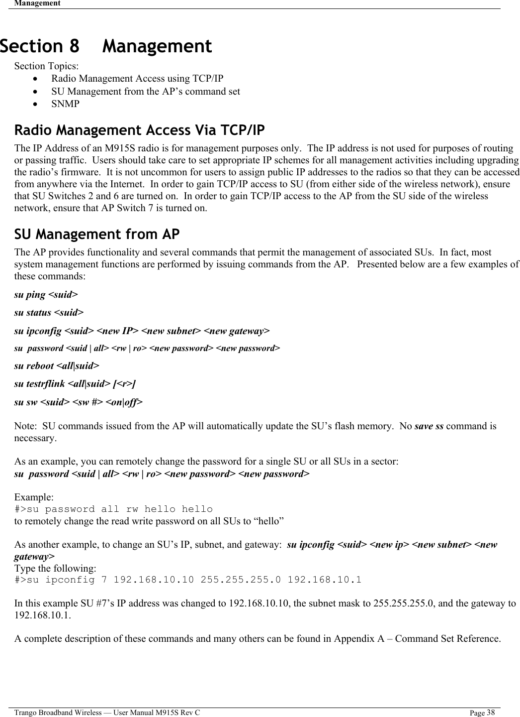 Management   Trango Broadband Wireless — User Manual M915S Rev C  Page 38  Section 8    Management Section Topics: •  Radio Management Access using TCP/IP  •  SU Management from the AP’s command set •  SNMP Radio Management Access Via TCP/IP The IP Address of an M915S radio is for management purposes only.  The IP address is not used for purposes of routing or passing traffic.  Users should take care to set appropriate IP schemes for all management activities including upgrading the radio’s firmware.  It is not uncommon for users to assign public IP addresses to the radios so that they can be accessed from anywhere via the Internet.  In order to gain TCP/IP access to SU (from either side of the wireless network), ensure that SU Switches 2 and 6 are turned on.  In order to gain TCP/IP access to the AP from the SU side of the wireless network, ensure that AP Switch 7 is turned on.  SU Management from AP The AP provides functionality and several commands that permit the management of associated SUs.  In fact, most  system management functions are performed by issuing commands from the AP.   Presented below are a few examples of these commands: su ping &lt;suid&gt; su status &lt;suid&gt; su ipconfig &lt;suid&gt; &lt;new IP&gt; &lt;new subnet&gt; &lt;new gateway&gt; su  password &lt;suid | all&gt; &lt;rw | ro&gt; &lt;new password&gt; &lt;new password&gt; su reboot &lt;all|suid&gt; su testrflink &lt;all|suid&gt; [&lt;r&gt;] su sw &lt;suid&gt; &lt;sw #&gt; &lt;on|off&gt;  Note:  SU commands issued from the AP will automatically update the SU’s flash memory.  No save ss command is necessary.   As an example, you can remotely change the password for a single SU or all SUs in a sector:     su  password &lt;suid | all&gt; &lt;rw | ro&gt; &lt;new password&gt; &lt;new password&gt;  Example:  #&gt;su password all rw hello hello       to remotely change the read write password on all SUs to “hello”  As another example, to change an SU’s IP, subnet, and gateway:  su ipconfig &lt;suid&gt; &lt;new ip&gt; &lt;new subnet&gt; &lt;new gateway&gt; Type the following: #&gt;su ipconfig 7 192.168.10.10 255.255.255.0 192.168.10.1  In this example SU #7’s IP address was changed to 192.168.10.10, the subnet mask to 255.255.255.0, and the gateway to 192.168.10.1.  A complete description of these commands and many others can be found in Appendix A – Command Set Reference.  