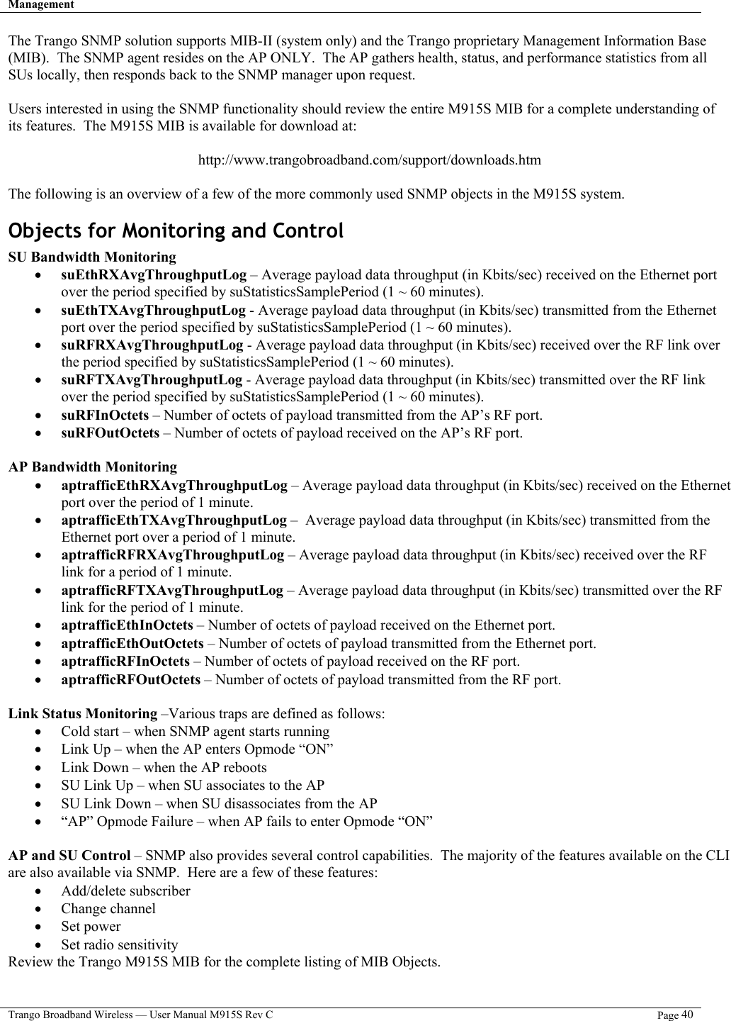 Management   Trango Broadband Wireless — User Manual M915S Rev C  Page 40  The Trango SNMP solution supports MIB-II (system only) and the Trango proprietary Management Information Base (MIB).  The SNMP agent resides on the AP ONLY.  The AP gathers health, status, and performance statistics from all SUs locally, then responds back to the SNMP manager upon request.  Users interested in using the SNMP functionality should review the entire M915S MIB for a complete understanding of its features.  The M915S MIB is available for download at:  http://www.trangobroadband.com/support/downloads.htm  The following is an overview of a few of the more commonly used SNMP objects in the M915S system. Objects for Monitoring and Control  SU Bandwidth Monitoring •  suEthRXAvgThroughputLog – Average payload data throughput (in Kbits/sec) received on the Ethernet port over the period specified by suStatisticsSamplePeriod (1 ~ 60 minutes). •  suEthTXAvgThroughputLog - Average payload data throughput (in Kbits/sec) transmitted from the Ethernet port over the period specified by suStatisticsSamplePeriod (1 ~ 60 minutes). •  suRFRXAvgThroughputLog - Average payload data throughput (in Kbits/sec) received over the RF link over the period specified by suStatisticsSamplePeriod (1 ~ 60 minutes). •  suRFTXAvgThroughputLog - Average payload data throughput (in Kbits/sec) transmitted over the RF link over the period specified by suStatisticsSamplePeriod (1 ~ 60 minutes). •  suRFInOctets – Number of octets of payload transmitted from the AP’s RF port. •  suRFOutOctets – Number of octets of payload received on the AP’s RF port.  AP Bandwidth Monitoring •  aptrafficEthRXAvgThroughputLog – Average payload data throughput (in Kbits/sec) received on the Ethernet port over the period of 1 minute. •  aptrafficEthTXAvgThroughputLog –  Average payload data throughput (in Kbits/sec) transmitted from the Ethernet port over a period of 1 minute. •  aptrafficRFRXAvgThroughputLog – Average payload data throughput (in Kbits/sec) received over the RF link for a period of 1 minute. •  aptrafficRFTXAvgThroughputLog – Average payload data throughput (in Kbits/sec) transmitted over the RF link for the period of 1 minute. •  aptrafficEthInOctets – Number of octets of payload received on the Ethernet port. •  aptrafficEthOutOctets – Number of octets of payload transmitted from the Ethernet port. •  aptrafficRFInOctets – Number of octets of payload received on the RF port. •  aptrafficRFOutOctets – Number of octets of payload transmitted from the RF port.  Link Status Monitoring –Various traps are defined as follows: •  Cold start – when SNMP agent starts running •  Link Up – when the AP enters Opmode “ON” •  Link Down – when the AP reboots •  SU Link Up – when SU associates to the AP •  SU Link Down – when SU disassociates from the AP •  “AP” Opmode Failure – when AP fails to enter Opmode “ON”  AP and SU Control – SNMP also provides several control capabilities.  The majority of the features available on the CLI are also available via SNMP.  Here are a few of these features: •  Add/delete subscriber •  Change channel •  Set power •  Set radio sensitivity Review the Trango M915S MIB for the complete listing of MIB Objects. 