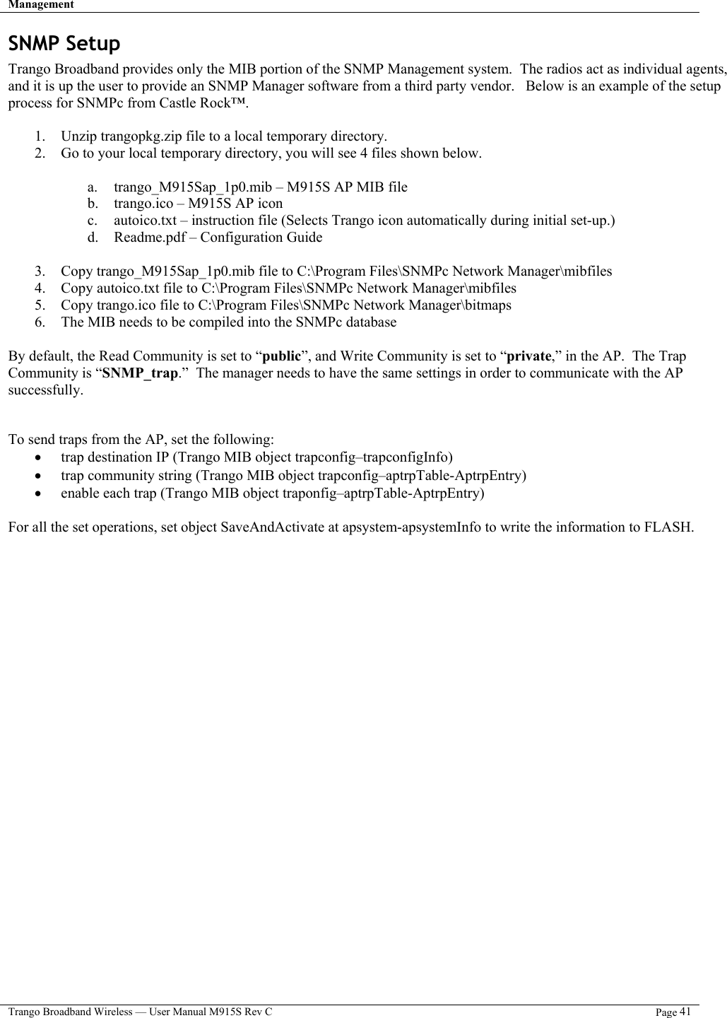 Management   Trango Broadband Wireless — User Manual M915S Rev C  Page 41  SNMP Setup Trango Broadband provides only the MIB portion of the SNMP Management system.  The radios act as individual agents, and it is up the user to provide an SNMP Manager software from a third party vendor.   Below is an example of the setup process for SNMPc from Castle Rock™.    1.  Unzip trangopkg.zip file to a local temporary directory. 2.  Go to your local temporary directory, you will see 4 files shown below.  a.  trango_M915Sap_1p0.mib – M915S AP MIB file b.  trango.ico – M915S AP icon c.  autoico.txt – instruction file (Selects Trango icon automatically during initial set-up.) d.  Readme.pdf – Configuration Guide  3.  Copy trango_M915Sap_1p0.mib file to C:\Program Files\SNMPc Network Manager\mibfiles 4.  Copy autoico.txt file to C:\Program Files\SNMPc Network Manager\mibfiles 5.  Copy trango.ico file to C:\Program Files\SNMPc Network Manager\bitmaps 6.  The MIB needs to be compiled into the SNMPc database  By default, the Read Community is set to “public”, and Write Community is set to “private,” in the AP.  The Trap Community is “SNMP_trap.”  The manager needs to have the same settings in order to communicate with the AP successfully.   To send traps from the AP, set the following: •  trap destination IP (Trango MIB object trapconfig–trapconfigInfo) •  trap community string (Trango MIB object trapconfig–aptrpTable-AptrpEntry) •  enable each trap (Trango MIB object traponfig–aptrpTable-AptrpEntry)  For all the set operations, set object SaveAndActivate at apsystem-apsystemInfo to write the information to FLASH.  