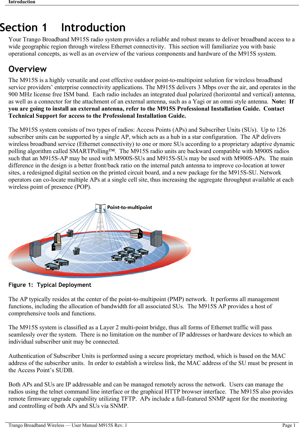 Introduction   Trango Broadband Wireless — User Manual M915S Rev. 1  Page 1  Section 1    Introduction Your Trango Broadband M915S radio system provides a reliable and robust means to deliver broadband access to a wide geographic region through wireless Ethernet connectivity.  This section will familiarize you with basic operational concepts, as well as an overview of the various components and hardware of the M915S system.   Overview The M915S is a highly versatile and cost effective outdoor point-to-multipoint solution for wireless broadband service providers’ enterprise connectivity applications. The M915S delivers 3 Mbps over the air, and operates in the 900 MHz license free ISM band.  Each radio includes an integrated dual polarized (horizontal and vertical) antenna, as well as a connector for the attachment of an external antenna, such as a Yagi or an omni style antenna.  Note:  If you are going to install an external antenna, refer to the M915S Professional Installation Guide.  Contact Technical Support for access to the Professional Installation Guide.  The M915S system consists of two types of radios: Access Points (APs) and Subscriber Units (SUs).  Up to 126 subscriber units can be supported by a single AP, which acts as a hub in a star configuration.  The AP delivers wireless broadband service (Ethernet connectivity) to one or more SUs according to a proprietary adaptive dynamic polling algorithm called SMARTPolling™.  The M915S radio units are backward compatible with M900S radios such that an M915S-AP may be used with M900S-SUs and M915S-SUs may be used with M900S-APs.  The main difference in the design is a better front/back ratio on the internal patch antenna to improve co-location at tower sites, a redesigned digital section on the printed circuit board, and a new package for the M915S-SU. Network operators can co-locate multiple APs at a single cell site, thus increasing the aggregate throughput available at each wireless point of presence (POP).      Figure 1:  Typical Deployment  The AP typically resides at the center of the point-to-multipoint (PMP) network.  It performs all management functions, including the allocation of bandwidth for all associated SUs.  The M915S AP provides a host of comprehensive tools and functions.    The M915S system is classified as a Layer 2 multi-point bridge, thus all forms of Ethernet traffic will pass seamlessly over the system.  There is no limitation on the number of IP addresses or hardware devices to which an individual subscriber unit may be connected.    Authentication of Subscriber Units is performed using a secure proprietary method, which is based on the MAC address of the subscriber units.  In order to establish a wireless link, the MAC address of the SU must be present in the Access Point’s SUDB.  Both APs and SUs are IP addressable and can be managed remotely across the network.  Users can manage the radios using the telnet command line interface or the graphical HTTP browser interface.  The M915S also provides remote firmware upgrade capability utilizing TFTP.  APs include a full-featured SNMP agent for the monitoring and controlling of both APs and SUs via SNMP.    