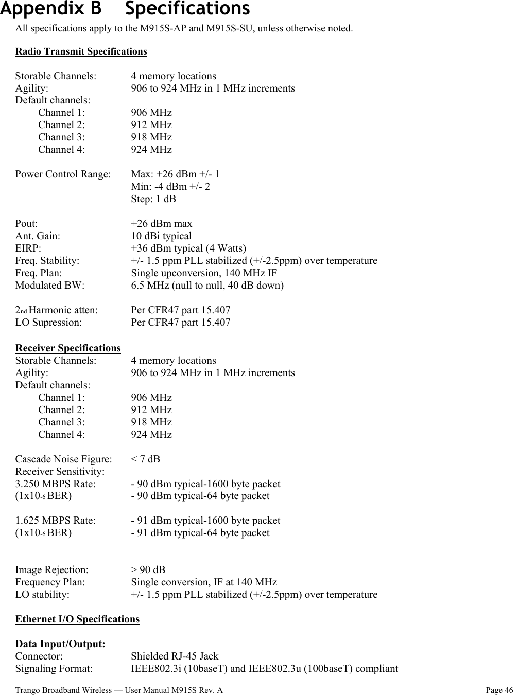  Trango Broadband Wireless — User Manual M915S Rev. A  Page 46   Appendix B    Specifications All specifications apply to the M915S-AP and M915S-SU, unless otherwise noted.  Radio Transmit Specifications   Storable Channels:     4 memory locations Agility:        906 to 924 MHz in 1 MHz increments Default channels:  Channel 1:     906 MHz Channel 2:     912 MHz Channel 3:     918 MHz Channel 4:     924 MHz  Power Control Range:   Max: +26 dBm +/- 1  Min: -4 dBm +/- 2  Step: 1 dB  Pout:     +26 dBm max Ant. Gain:       10 dBi typical EIRP:     +36 dBm typical (4 Watts) Freq. Stability:      +/- 1.5 ppm PLL stabilized (+/-2.5ppm) over temperature Freq. Plan:       Single upconversion, 140 MHz IF Modulated BW:     6.5 MHz (null to null, 40 dB down)  2nd Harmonic atten:     Per CFR47 part 15.407 LO Supression:     Per CFR47 part 15.407  Receiver Specifications Storable Channels:     4 memory locations Agility:         906 to 924 MHz in 1 MHz increments Default channels:  Channel 1:     906 MHz Channel 2:     912 MHz Channel 3:     918 MHz Channel 4:     924 MHz  Cascade Noise Figure:   &lt; 7 dB Receiver Sensitivity: 3.250 MBPS Rate:     - 90 dBm typical-1600 byte packet (1x10-6 BER)       - 90 dBm typical-64 byte packet  1.625 MBPS Rate:     - 91 dBm typical-1600 byte packet (1x10-6 BER)       - 91 dBm typical-64 byte packet   Image Rejection:     &gt; 90 dB Frequency Plan:     Single conversion, IF at 140 MHz LO stability:       +/- 1.5 ppm PLL stabilized (+/-2.5ppm) over temperature  Ethernet I/O Specifications  Data Input/Output: Connector:    Shielded RJ-45 Jack Signaling Format:     IEEE802.3i (10baseT) and IEEE802.3u (100baseT) compliant 