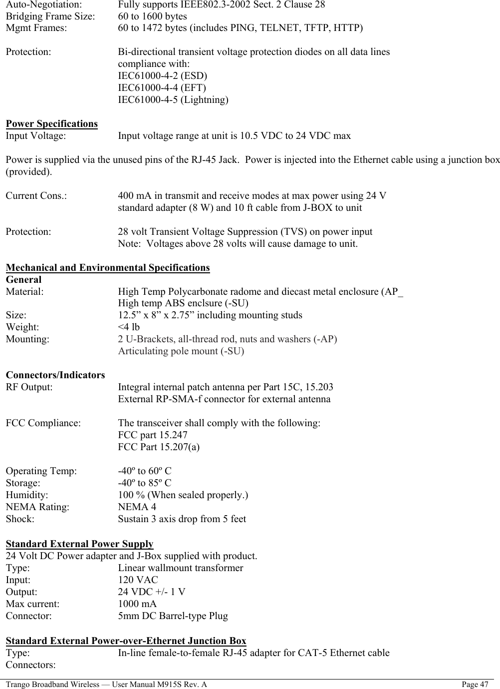  Trango Broadband Wireless — User Manual M915S Rev. A  Page 47   Auto-Negotiation:     Fully supports IEEE802.3-2002 Sect. 2 Clause 28 Bridging Frame Size:   60 to 1600 bytes Mgmt Frames:      60 to 1472 bytes (includes PING, TELNET, TFTP, HTTP)  Protection:    Bi-directional transient voltage protection diodes on all data lines compliance with: IEC61000-4-2 (ESD) IEC61000-4-4 (EFT) IEC61000-4-5 (Lightning)  Power Specifications Input Voltage:       Input voltage range at unit is 10.5 VDC to 24 VDC max  Power is supplied via the unused pins of the RJ-45 Jack.  Power is injected into the Ethernet cable using a junction box (provided).  Current Cons.:      400 mA in transmit and receive modes at max power using 24 V standard adapter (8 W) and 10 ft cable from J-BOX to unit   Protection:       28 volt Transient Voltage Suppression (TVS) on power input Note:  Voltages above 28 volts will cause damage to unit.  Mechanical and Environmental Specifications General Material:     High Temp Polycarbonate radome and diecast metal enclosure (AP_      High temp ABS enclsure (-SU) Size:         12.5” x 8” x 2.75” including mounting studs Weight:     &lt;4 lb Mounting:       2 U-Brackets, all-thread rod, nuts and washers (-AP)        Articulating pole mount (-SU)  Connectors/Indicators RF Output:    Integral internal patch antenna per Part 15C, 15.203 External RP-SMA-f connector for external antenna  FCC Compliance:     The transceiver shall comply with the following:      FCC part 15.247 FCC Part 15.207(a)  Operating Temp:     -40º to 60º C Storage:     -40º to 85º C Humidity:       100 % (When sealed properly.) NEMA Rating:      NEMA 4 Shock:         Sustain 3 axis drop from 5 feet  Standard External Power Supply 24 Volt DC Power adapter and J-Box supplied with product. Type:     Linear wallmount transformer Input:     120 VAC Output:     24 VDC +/- 1 V Max current:    1000 mA Connector:       5mm DC Barrel-type Plug  Standard External Power-over-Ethernet Junction Box Type:         In-line female-to-female RJ-45 adapter for CAT-5 Ethernet cable Connectors: 