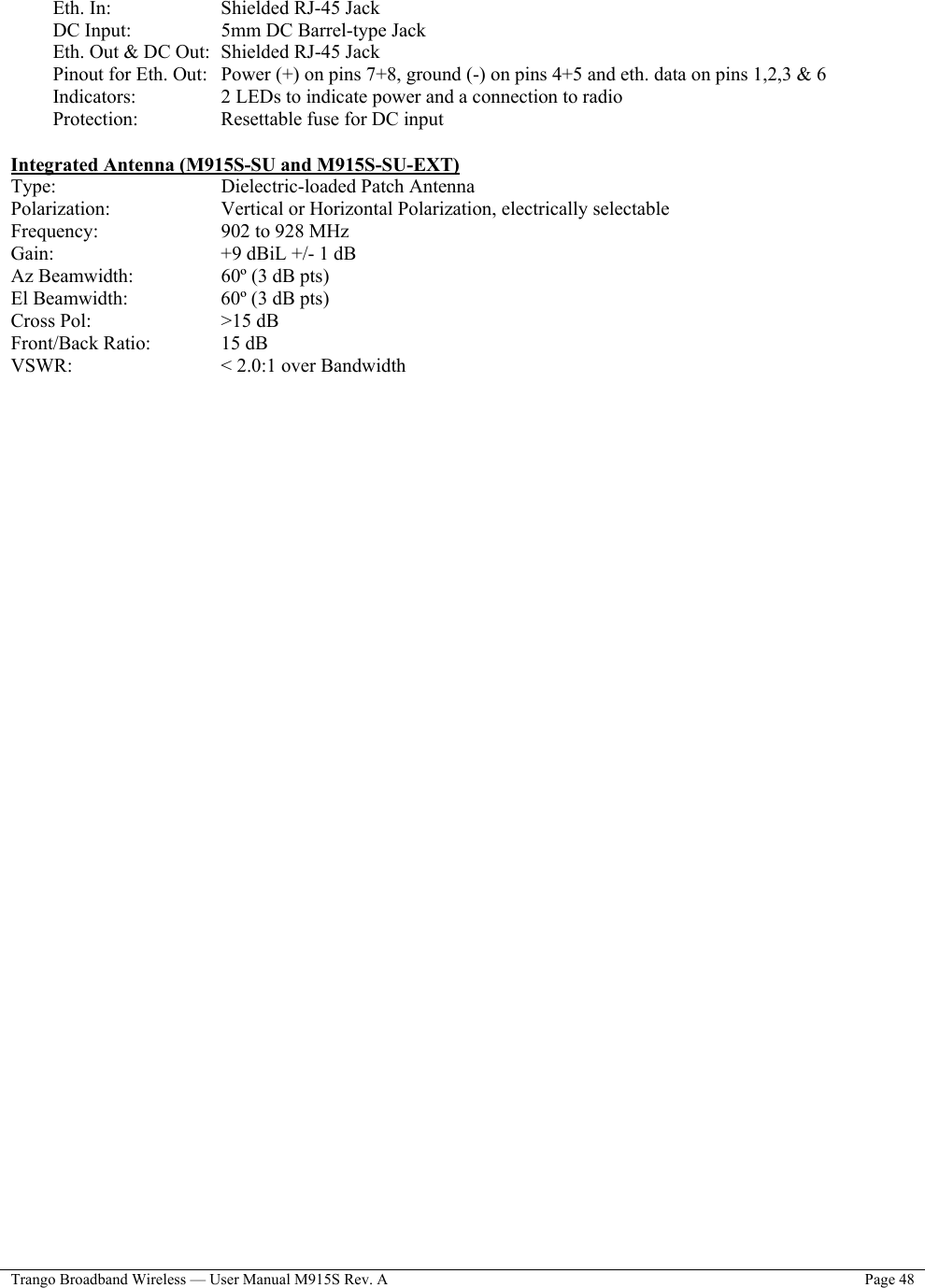  Trango Broadband Wireless — User Manual M915S Rev. A  Page 48   Eth. In:       Shielded RJ-45 Jack DC Input:      5mm DC Barrel-type Jack Eth. Out &amp; DC Out:  Shielded RJ-45 Jack Pinout for Eth. Out:   Power (+) on pins 7+8, ground (-) on pins 4+5 and eth. data on pins 1,2,3 &amp; 6 Indicators:     2 LEDs to indicate power and a connection to radio Protection:     Resettable fuse for DC input  Integrated Antenna (M915S-SU and M915S-SU-EXT) Type:     Dielectric-loaded Patch Antenna Polarization:    Vertical or Horizontal Polarization, electrically selectable Frequency:    902 to 928 MHz Gain:         +9 dBiL +/- 1 dB Az Beamwidth:     60º (3 dB pts) El Beamwidth:      60º (3 dB pts) Cross Pol:       &gt;15 dB Front/Back Ratio:     15 dB VSWR:     &lt; 2.0:1 over Bandwidth                                  