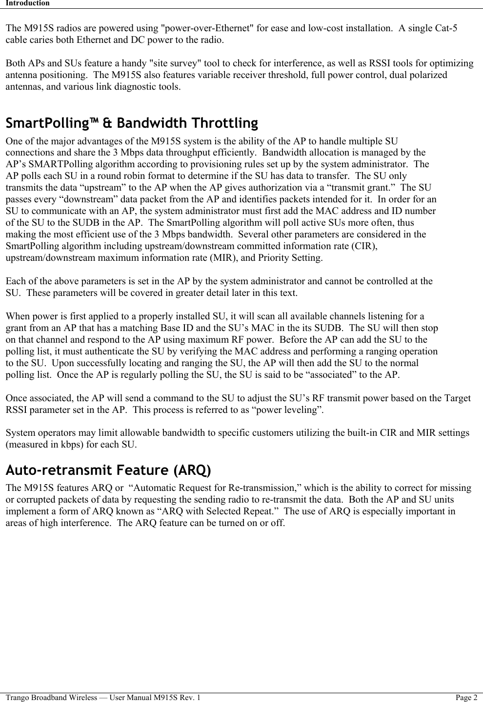 Introduction   Trango Broadband Wireless — User Manual M915S Rev. 1  Page 2  The M915S radios are powered using &quot;power-over-Ethernet&quot; for ease and low-cost installation.  A single Cat-5 cable caries both Ethernet and DC power to the radio.    Both APs and SUs feature a handy &quot;site survey&quot; tool to check for interference, as well as RSSI tools for optimizing antenna positioning.  The M915S also features variable receiver threshold, full power control, dual polarized antennas, and various link diagnostic tools.  SmartPolling™ &amp; Bandwidth Throttling One of the major advantages of the M915S system is the ability of the AP to handle multiple SU connections and share the 3 Mbps data throughput efficiently.  Bandwidth allocation is managed by the AP’s SMARTPolling algorithm according to provisioning rules set up by the system administrator.  The AP polls each SU in a round robin format to determine if the SU has data to transfer.  The SU only transmits the data “upstream” to the AP when the AP gives authorization via a “transmit grant.”  The SU passes every “downstream” data packet from the AP and identifies packets intended for it.  In order for an SU to communicate with an AP, the system administrator must first add the MAC address and ID number of the SU to the SUDB in the AP.  The SmartPolling algorithm will poll active SUs more often, thus making the most efficient use of the 3 Mbps bandwidth.  Several other parameters are considered in the SmartPolling algorithm including upstream/downstream committed information rate (CIR), upstream/downstream maximum information rate (MIR), and Priority Setting.    Each of the above parameters is set in the AP by the system administrator and cannot be controlled at the SU.  These parameters will be covered in greater detail later in this text.  When power is first applied to a properly installed SU, it will scan all available channels listening for a grant from an AP that has a matching Base ID and the SU’s MAC in the its SUDB.  The SU will then stop on that channel and respond to the AP using maximum RF power.  Before the AP can add the SU to the polling list, it must authenticate the SU by verifying the MAC address and performing a ranging operation to the SU.  Upon successfully locating and ranging the SU, the AP will then add the SU to the normal polling list.  Once the AP is regularly polling the SU, the SU is said to be “associated” to the AP.  Once associated, the AP will send a command to the SU to adjust the SU’s RF transmit power based on the Target RSSI parameter set in the AP.  This process is referred to as “power leveling”.   System operators may limit allowable bandwidth to specific customers utilizing the built-in CIR and MIR settings (measured in kbps) for each SU.   Auto-retransmit Feature (ARQ) The M915S features ARQ or  “Automatic Request for Re-transmission,” which is the ability to correct for missing or corrupted packets of data by requesting the sending radio to re-transmit the data.  Both the AP and SU units implement a form of ARQ known as “ARQ with Selected Repeat.”  The use of ARQ is especially important in areas of high interference.  The ARQ feature can be turned on or off.     