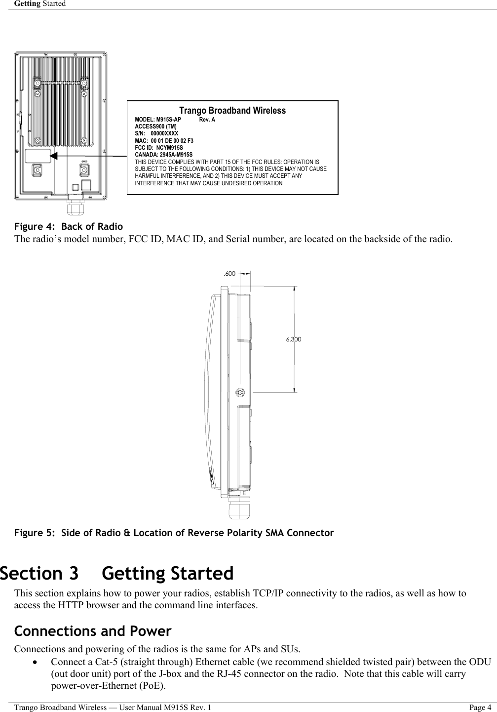 Getting Started    Trango Broadband Wireless — User Manual M915S Rev. 1  Page 4      Figure 4:  Back of Radio  The radio’s model number, FCC ID, MAC ID, and Serial number, are located on the backside of the radio.     6.300.600 Figure 5:  Side of Radio &amp; Location of Reverse Polarity SMA Connector   Section 3    Getting Started  This section explains how to power your radios, establish TCP/IP connectivity to the radios, as well as how to access the HTTP browser and the command line interfaces. Connections and Power Connections and powering of the radios is the same for APs and SUs. •  Connect a Cat-5 (straight through) Ethernet cable (we recommend shielded twisted pair) between the ODU (out door unit) port of the J-box and the RJ-45 connector on the radio.  Note that this cable will carry power-over-Ethernet (PoE).   Trango Broadband Wireless MODEL: M915S-AP             Rev. A ACCESS900 (TM) S/N:    00000XXXX MAC:  00 01 DE 00 02 F3 FCC ID:  NCYM915S CANADA: 2945A-M915S THIS DEVICE COMPLIES WITH PART 15 OF THE FCC RULES: OPERATION IS SUBJECT TO THE FOLLOWING CONDITIONS: 1) THIS DEVICE MAY NOT CAUSE HARMFUL INTERFERENCE, AND 2) THIS DEVICE MUST ACCEPT ANY INTERFERENCE THAT MAY CAUSE UNDESIRED OPERATION 