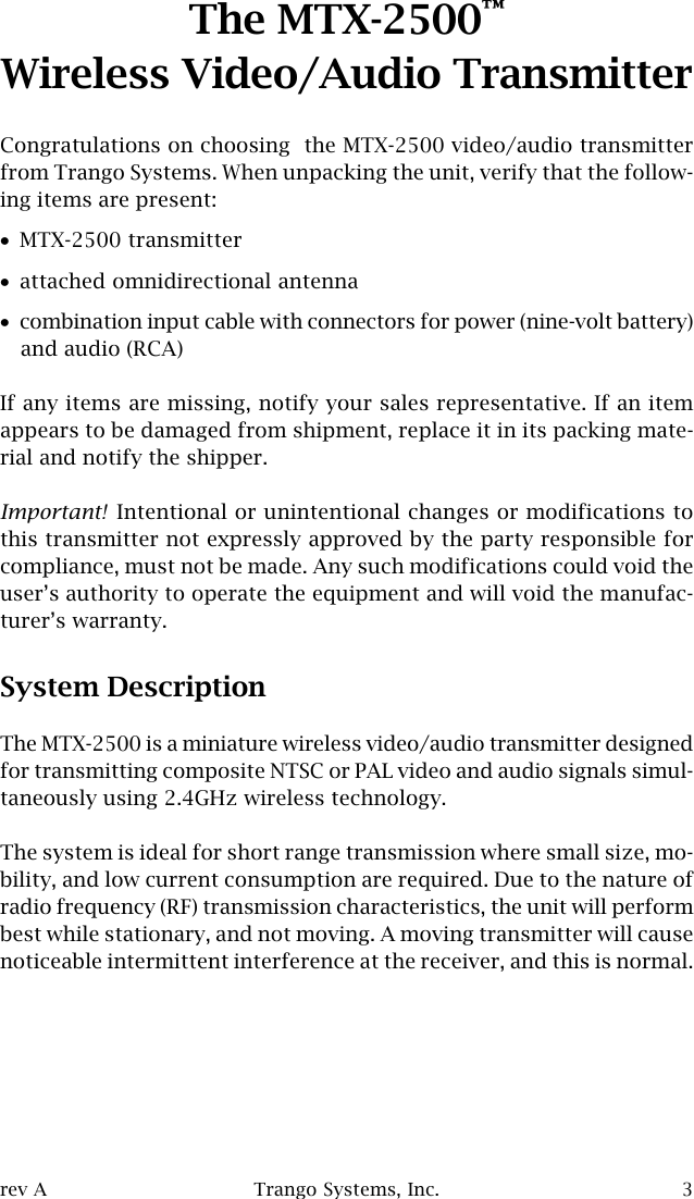 rev A Trango Systems, Inc. 3The MTX-2500™Wireless Video/Audio TransmitterCongratulations on choosing  the MTX-2500 video/audio transmitterfrom Trango Systems. When unpacking the unit, verify that the follow-ing items are present:•MTX-2500 transmitter•attached omnidirectional antenna•combination input cable with connectors for power (nine-volt battery)and audio (RCA)If any items are missing, notify your sales representative. If an itemappears to be damaged from shipment, replace it in its packing mate-rial and notify the shipper.Important! Intentional or unintentional changes or modifications tothis transmitter not expressly approved by the party responsible forcompliance, must not be made. Any such modifications could void theuser’s authority to operate the equipment and will void the manufac-turer’s warranty.System DescriptionThe MTX-2500 is a miniature wireless video/audio transmitter designedfor transmitting composite NTSC or PAL video and audio signals simul-taneously using 2.4GHz wireless technology.The system is ideal for short range transmission where small size, mo-bility, and low current consumption are required. Due to the nature ofradio frequency (RF) transmission characteristics, the unit will performbest while stationary, and not moving. A moving transmitter will causenoticeable intermittent interference at the receiver, and this is normal.