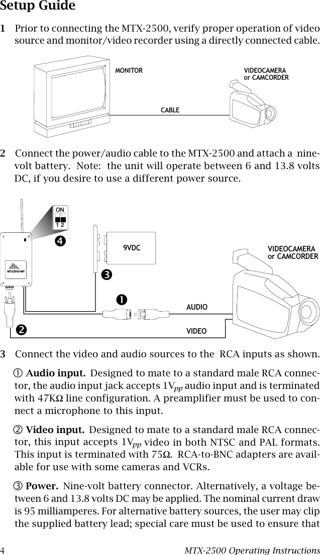 4MTX-2500 Operating InstructionsSetup Guide1Prior to connecting the MTX-2500, verify proper operation of videosource and monitor/video recorder using a directly connected cable.2Connect the power/audio cable to the MTX-2500 and attach a  nine-volt battery.  Note:  the unit will operate between 6 and 13.8 voltsDC, if you desire to use a different power source.3Connect the video and audio sources to the  RCA inputs as shown.!Audio input. Designed to mate to a standard male RCA connec-tor, the audio input jack accepts 1Vpp audio input and is terminatedwith 47KΩ line configuration. A preamplifier must be used to con-nect a microphone to this input.&quot;Video input. Designed to mate to a standard male RCA connec-tor, this input accepts 1Vpp video in both NTSC and PAL formats.This input is terminated with 75Ω.  RCA-to-BNC adapters are avail-able for use with some cameras and VCRs.#Power. Nine-volt battery connector. Alternatively, a voltage be-tween 6 and 13.8 volts DC may be applied. The nominal current drawis 95 milliamperes. For alternative battery sources, the user may clipthe supplied battery lead; special care must be used to ensure thatVIDEOCAMERAor CAMCORDERMONITORCABLEVIDEOCAMERAor CAMCORDER9VDCAUDIOVIDEOMTX2500-MPON1 2