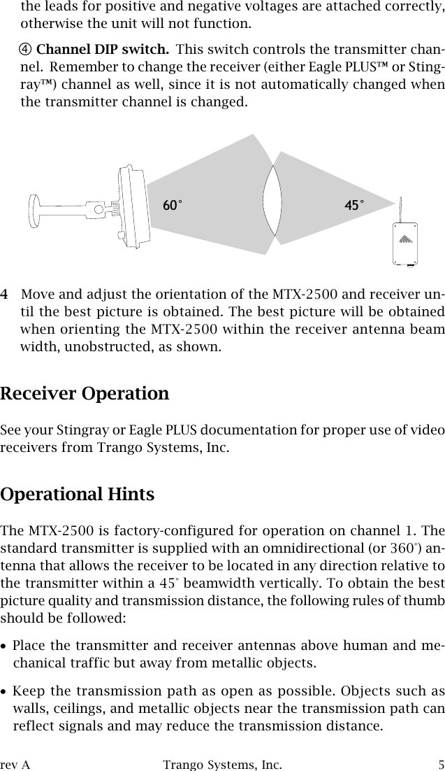 rev A Trango Systems, Inc. 5the leads for positive and negative voltages are attached correctly,otherwise the unit will not function.$Channel DIP switch. This switch controls the transmitter chan-nel.  Remember to change the receiver (either Eagle PLUS™ or Sting-ray™) channel as well, since it is not automatically changed whenthe transmitter channel is changed.4Move and adjust the orientation of the MTX-2500 and receiver un-til the best picture is obtained. The best picture will be obtainedwhen orienting the MTX-2500 within the receiver antenna beamwidth, unobstructed, as shown.Receiver OperationSee your Stingray or Eagle PLUS documentation for proper use of videoreceivers from Trango Systems, Inc.Operational HintsThe MTX-2500 is factory-configured for operation on channel 1. Thestandard transmitter is supplied with an omnidirectional (or 360°) an-tenna that allows the receiver to be located in any direction relative tothe transmitter within a 45° beamwidth vertically. To obtain the bestpicture quality and transmission distance, the following rules of thumbshould be followed:•Place the transmitter and receiver antennas above human and me-chanical traffic but away from metallic objects.•Keep the transmission path as open as possible. Objects such aswalls, ceilings, and metallic objects near the transmission path canreflect signals and may reduce the transmission distance.60° 45°