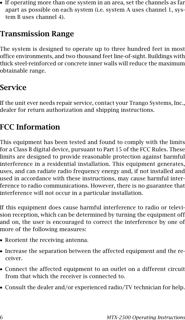 6MTX-2500 Operating Instructions•If operating more than one system in an area, set the channels as farapart as possible on each system (i.e. system A uses channel 1, sys-tem B uses channel 4).Transmission RangeThe system is designed to operate up to three hundred feet in mostoffice environments, and two thousand feet line-of-sight. Buildings withthick steel-reinforced or concrete inner walls will reduce the maximumobtainable range.ServiceIf the unit ever needs repair service, contact your Trango Systems, Inc.,dealer for return authorization and shipping instructions.FCC InformationThis equipment has been tested and found to comply with the limitsfor a Class B digital device, pursuant to Part 15 of the FCC Rules. Theselimits are designed to provide reasonable protection against harmfulinterference in a residential installation. This equipment generates,uses, and can radiate radio frequency energy and, if not installed andused in accordance with these instructions, may cause harmful inter-ference to radio communications. However, there is no guarantee thatinterference will not occur in a particular installation.If this equipment does cause harmful interference to radio or televi-sion reception, which can be determined by turning the equipment offand on, the user is encouraged to correct the interference by one ofmore of the following measures:•Reorient the receiving antenna.•Increase the separation between the affected equipment and the re-ceiver.•Connect the affected equipment to an outlet on a different circuitfrom that which the receiver is connected to.•Consult the dealer and/or experienced radio/TV technician for help.