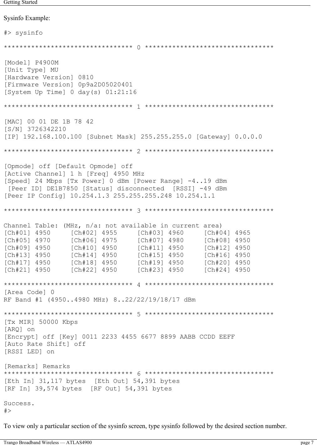 Getting Started    Trango Broadband Wireless — ATLAS4900  page 7   Sysinfo Example:  #&gt; sysinfo  ********************************* 0 *********************************  [Model] P4900M [Unit Type] MU [Hardware Version] 0810 [Firmware Version] 0p9a2D05020401 [System Up Time] 0 day(s) 01:21:16  ********************************* 1 *********************************  [MAC] 00 01 DE 1B 78 42 [S/N] 3726342210 [IP] 192.168.100.100 [Subnet Mask] 255.255.255.0 [Gateway] 0.0.0.0  ********************************* 2 *********************************  [Opmode] off [Default Opmode] off [Active Channel] 1 h [Freq] 4950 MHz [Speed] 24 Mbps [Tx Power] 0 dBm [Power Range] -4..19 dBm  [Peer ID] DE1B7850 [Status] disconnected  [RSSI] -49 dBm [Peer IP Config] 10.254.1.3 255.255.255.248 10.254.1.1  ********************************* 3 *********************************  Channel Table: (MHz, n/a: not available in current area) [Ch#01] 4950     [Ch#02] 4955     [Ch#03] 4960     [Ch#04] 4965 [Ch#05] 4970     [Ch#06] 4975     [Ch#07] 4980     [Ch#08] 4950  [Ch#09] 4950     [Ch#10] 4950     [Ch#11] 4950     [Ch#12] 4950  [Ch#13] 4950     [Ch#14] 4950     [Ch#15] 4950     [Ch#16] 4950  [Ch#17] 4950     [Ch#18] 4950     [Ch#19] 4950     [Ch#20] 4950 [Ch#21] 4950     [Ch#22] 4950     [Ch#23] 4950     [Ch#24] 4950  ********************************* 4 ********************************* [Area Code] 0 RF Band #1 (4950..4980 MHz) 8..22/22/19/18/17 dBm  ********************************* 5 ********************************* [Tx MIR] 50000 Kbps [ARQ] on [Encrypt] off [Key] 0011 2233 4455 6677 8899 AABB CCDD EEFF [Auto Rate Shift] off [RSSI LED] on  [Remarks] Remarks ********************************* 6 ********************************* [Eth In] 31,117 bytes  [Eth Out] 54,391 bytes [RF In] 39,574 bytes  [RF Out] 54,391 bytes  Success. #&gt;  To view only a particular section of the sysinfo screen, type sysinfo followed by the desired section number. 