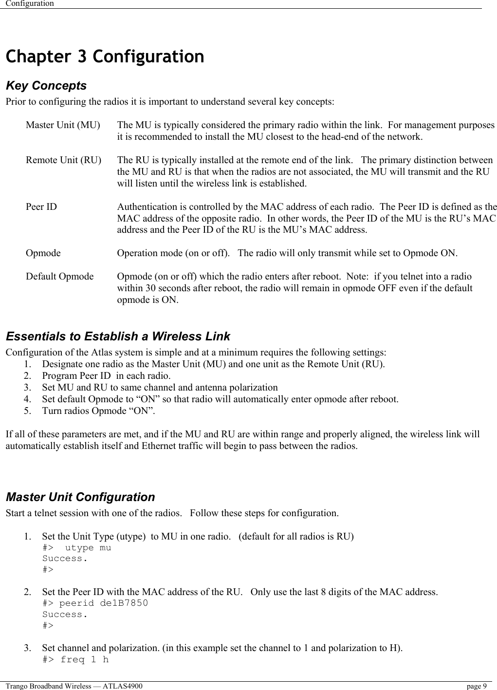 Configuration    Trango Broadband Wireless — ATLAS4900  page 9    Chapter 3 Configuration  Key Concepts Prior to configuring the radios it is important to understand several key concepts:  Master Unit (MU)  The MU is typically considered the primary radio within the link.  For management purposes it is recommended to install the MU closest to the head-end of the network.  Remote Unit (RU)  The RU is typically installed at the remote end of the link.   The primary distinction between the MU and RU is that when the radios are not associated, the MU will transmit and the RU will listen until the wireless link is established.  Peer ID  Authentication is controlled by the MAC address of each radio.  The Peer ID is defined as the MAC address of the opposite radio.  In other words, the Peer ID of the MU is the RU’s MAC address and the Peer ID of the RU is the MU’s MAC address.    Opmode  Operation mode (on or off).   The radio will only transmit while set to Opmode ON.  Default Opmode  Opmode (on or off) which the radio enters after reboot.  Note:  if you telnet into a radio within 30 seconds after reboot, the radio will remain in opmode OFF even if the default opmode is ON.  Essentials to Establish a Wireless Link Configuration of the Atlas system is simple and at a minimum requires the following settings: 1.  Designate one radio as the Master Unit (MU) and one unit as the Remote Unit (RU).   2.  Program Peer ID  in each radio.   3.  Set MU and RU to same channel and antenna polarization 4.  Set default Opmode to “ON” so that radio will automatically enter opmode after reboot. 5.  Turn radios Opmode “ON”.    If all of these parameters are met, and if the MU and RU are within range and properly aligned, the wireless link will automatically establish itself and Ethernet traffic will begin to pass between the radios.     Master Unit Configuration Start a telnet session with one of the radios.   Follow these steps for configuration.  1.  Set the Unit Type (utype)  to MU in one radio.   (default for all radios is RU) #&gt;  utype mu Success. #&gt;  2.  Set the Peer ID with the MAC address of the RU.   Only use the last 8 digits of the MAC address. #&gt; peerid de1B7850 Success. #&gt;  3.  Set channel and polarization. (in this example set the channel to 1 and polarization to H). #&gt; freq 1 h 