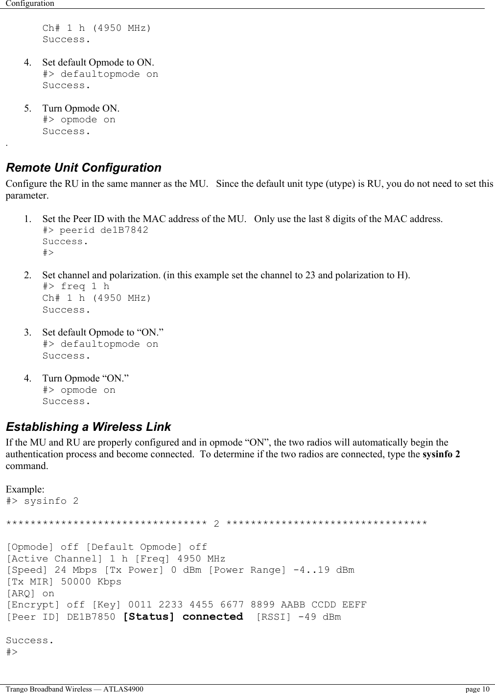 Configuration    Trango Broadband Wireless — ATLAS4900  page 10   Ch# 1 h (4950 MHz) Success.  4.  Set default Opmode to ON. #&gt; defaultopmode on Success.  5.  Turn Opmode ON. #&gt; opmode on Success. . Remote Unit Configuration  Configure the RU in the same manner as the MU.   Since the default unit type (utype) is RU, you do not need to set this parameter.  1.  Set the Peer ID with the MAC address of the MU.   Only use the last 8 digits of the MAC address. #&gt; peerid de1B7842 Success. #&gt;  2.  Set channel and polarization. (in this example set the channel to 23 and polarization to H). #&gt; freq 1 h Ch# 1 h (4950 MHz) Success.  3.  Set default Opmode to “ON.” #&gt; defaultopmode on Success.  4.  Turn Opmode “ON.” #&gt; opmode on Success. Establishing a Wireless Link If the MU and RU are properly configured and in opmode “ON”, the two radios will automatically begin the authentication process and become connected.  To determine if the two radios are connected, type the sysinfo 2 command.  Example: #&gt; sysinfo 2  ********************************* 2 *********************************  [Opmode] off [Default Opmode] off [Active Channel] 1 h [Freq] 4950 MHz [Speed] 24 Mbps [Tx Power] 0 dBm [Power Range] -4..19 dBm [Tx MIR] 50000 Kbps [ARQ] on [Encrypt] off [Key] 0011 2233 4455 6677 8899 AABB CCDD EEFF [Peer ID] DE1B7850 [Status] connected  [RSSI] -49 dBm  Success. #&gt;  