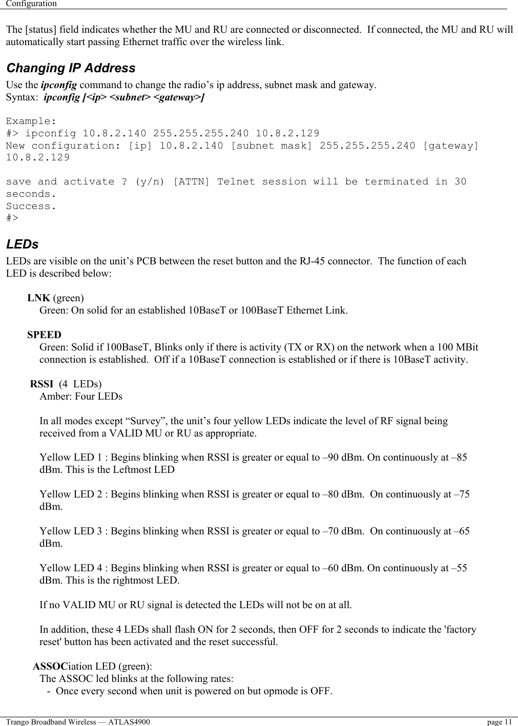 Configuration    Trango Broadband Wireless — ATLAS4900  page 11   The [status] field indicates whether the MU and RU are connected or disconnected.  If connected, the MU and RU will automatically start passing Ethernet traffic over the wireless link. Changing IP Address Use the ipconfig command to change the radio’s ip address, subnet mask and gateway.   Syntax:  ipconfig [&lt;ip&gt; &lt;subnet&gt; &lt;gateway&gt;]  Example: #&gt; ipconfig 10.8.2.140 255.255.255.240 10.8.2.129 New configuration: [ip] 10.8.2.140 [subnet mask] 255.255.255.240 [gateway] 10.8.2.129  save and activate ? (y/n) [ATTN] Telnet session will be terminated in 30 seconds. Success. #&gt; LEDs LEDs are visible on the unit’s PCB between the reset button and the RJ-45 connector.  The function of each LED is described below:  LNK (green) Green: On solid for an established 10BaseT or 100BaseT Ethernet Link.   SPEED Green: Solid if 100BaseT, Blinks only if there is activity (TX or RX) on the network when a 100 MBit connection is established.  Off if a 10BaseT connection is established or if there is 10BaseT activity.   RSSI  (4  LEDs) Amber: Four LEDs   In all modes except “Survey”, the unit’s four yellow LEDs indicate the level of RF signal being received from a VALID MU or RU as appropriate.  Yellow LED 1 : Begins blinking when RSSI is greater or equal to –90 dBm. On continuously at –85 dBm. This is the Leftmost LED  Yellow LED 2 : Begins blinking when RSSI is greater or equal to –80 dBm.  On continuously at –75 dBm.  Yellow LED 3 : Begins blinking when RSSI is greater or equal to –70 dBm.  On continuously at –65 dBm.  Yellow LED 4 : Begins blinking when RSSI is greater or equal to –60 dBm. On continuously at –55 dBm. This is the rightmost LED.  If no VALID MU or RU signal is detected the LEDs will not be on at all.   In addition, these 4 LEDs shall flash ON for 2 seconds, then OFF for 2 seconds to indicate the &apos;factory reset&apos; button has been activated and the reset successful.    ASSOCiation LED (green): The ASSOC led blinks at the following rates:  -  Once every second when unit is powered on but opmode is OFF. 