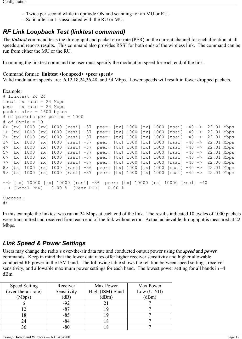 Configuration    Trango Broadband Wireless — ATLAS4900  page 12    -  Twice per second while in opmode ON and scanning for an MU or RU.  -  Solid after unit is associated with the RU or MU. RF Link Loopback Test (linktest command) The linktest command tests the throughput and packet error rate (PER) on the current channel for each direction at all speeds and reports results.  This command also provides RSSI for both ends of the wireless link.  The command can be run from either the MU or the RU.     In running the linktest command the user must specify the modulation speed for each end of the link.  Command format:  linktest &lt;loc speed&gt; &lt;peer speed&gt; Valid modulation speeds are:  6,12,18,24,36,48, and 54 Mbps.  Lower speeds will result in fewer dropped packets.  Example: # linktest 24 24 local tx rate = 24 Mbps peer  tx rate = 24 Mbps packet size = 1600 bytes # of packets per period = 1000 # of Cycle = 10 0&gt; [tx] 1000 [rx] 1000 [rssi] -37  peer: [tx] 1000 [rx] 1000 [rssi] -40 -&gt;  22.01 Mbps 1&gt; [tx] 1000 [rx] 1000 [rssi] -37  peer: [tx] 1000 [rx] 1000 [rssi] -40 -&gt;  22.01 Mbps 2&gt; [tx] 1000 [rx] 1000 [rssi] -37  peer: [tx] 1000 [rx] 1000 [rssi] -40 -&gt;  22.01 Mbps 3&gt; [tx] 1000 [rx] 1000 [rssi] -37  peer: [tx] 1000 [rx] 1000 [rssi] -40 -&gt;  22.01 Mbps 4&gt; [tx] 1000 [rx] 1000 [rssi] -37  peer: [tx] 1000 [rx] 1000 [rssi] -40 -&gt;  22.01 Mbps 5&gt; [tx] 1000 [rx] 1000 [rssi] -37  peer: [tx] 1000 [rx] 1000 [rssi] -40 -&gt;  22.01 Mbps 6&gt; [tx] 1000 [rx] 1000 [rssi] -37  peer: [tx] 1000 [rx] 1000 [rssi] -40 -&gt;  22.01 Mbps 7&gt; [tx] 1000 [rx] 1000 [rssi] -37  peer: [tx] 1000 [rx] 1000 [rssi] -40 -&gt;  22.00 Mbps 8&gt; [tx] 1000 [rx] 1000 [rssi] -36  peer: [tx] 1000 [rx] 1000 [rssi] -40 -&gt;  22.01 Mbps 9&gt; [tx] 1000 [rx] 1000 [rssi] -37  peer: [tx] 1000 [rx] 1000 [rssi] -40 -&gt;  22.01 Mbps  --&gt; [tx] 10000 [rx] 10000 [rssi] -36  peer: [tx] 10000 [rx] 10000 [rssi] -40 --&gt; [Local PER]   0.00 %  [Peer PER]   0.00 %  Success. #&gt;  In this example the linktest was run at 24 Mbps at each end of the link.  The results indicated 10 cycles of 1000 packets were transmitted and received from each end of the link without error.  Actual achievable throughput is measured at 22 Mbps.  Link Speed &amp; Power Settings Users may change the radio’s over-the-air data rate and conducted output power using the speed and power commands.  Keep in mind that the lower data rates offer higher receiver sensitivity and higher allowable conducted RF power in the ISM band.  The following table shows the relation between speed settings, receiver sensitivity, and allowable maximum power settings for each band.  The lowest power setting for all bands in –4 dBm.  Speed Setting (over-the-air rate) (Mbps) Receiver Sensitivity (dB) Max Power  High (ISM) Band (dBm) Max Power Low (U-NII) (dBm) 6 -92 21  7 12 -87 19  7 18 -85 19  7 24 -84 18  7 36 -80 18  7 