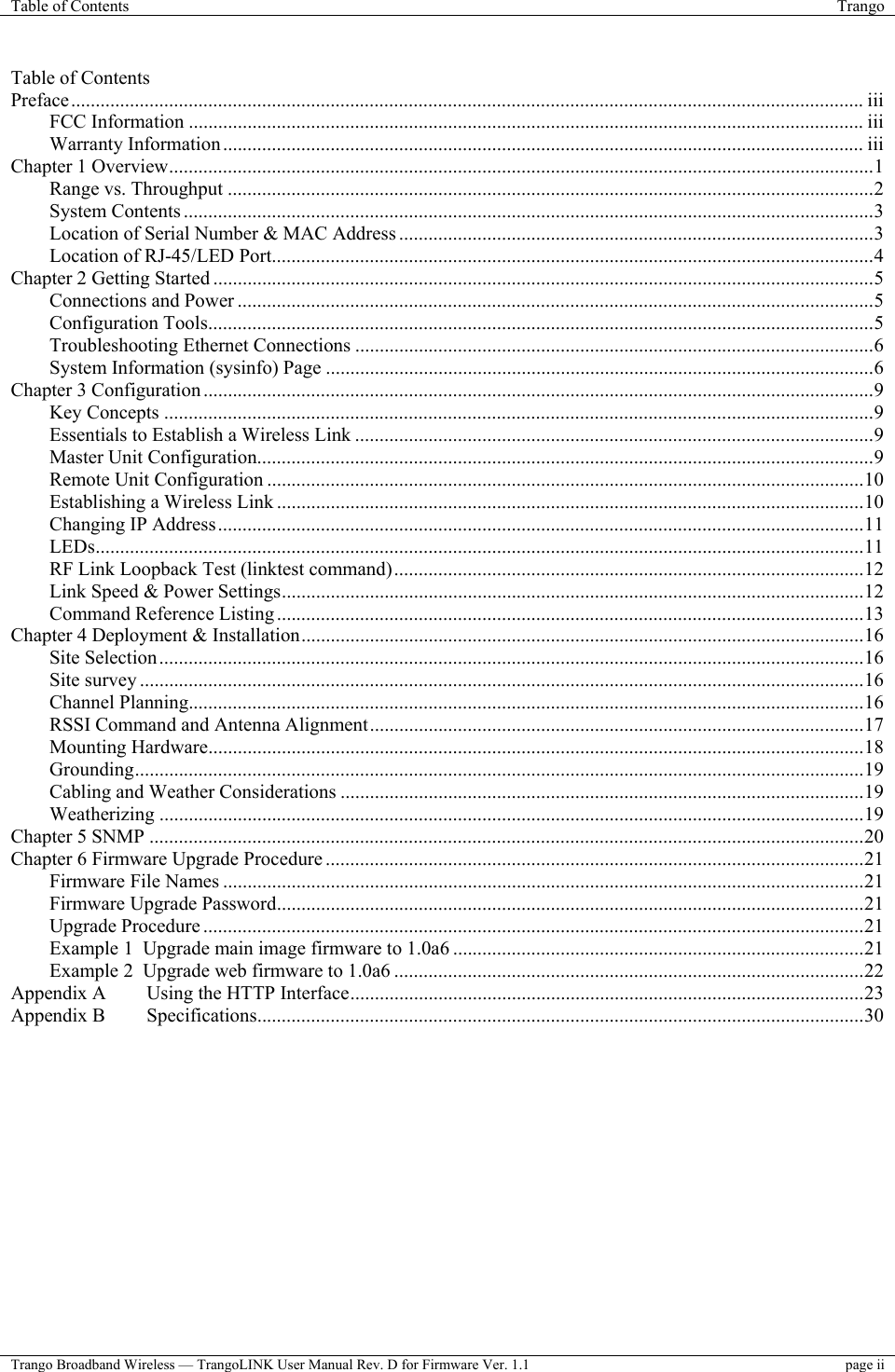 Table of Contents  Trango  Trango Broadband Wireless — TrangoLINK User Manual Rev. D for Firmware Ver. 1.1  page ii  Table of Contents Preface.................................................................................................................................................................. iii FCC Information .......................................................................................................................................... iii Warranty Information................................................................................................................................... iii Chapter 1 Overview................................................................................................................................................1 Range vs. Throughput ....................................................................................................................................2 System Contents .............................................................................................................................................3 Location of Serial Number &amp; MAC Address .................................................................................................3 Location of RJ-45/LED Port...........................................................................................................................4 Chapter 2 Getting Started .......................................................................................................................................5 Connections and Power ..................................................................................................................................5 Configuration Tools........................................................................................................................................5 Troubleshooting Ethernet Connections ..........................................................................................................6 System Information (sysinfo) Page ................................................................................................................6 Chapter 3 Configuration .........................................................................................................................................9 Key Concepts .................................................................................................................................................9 Essentials to Establish a Wireless Link ..........................................................................................................9 Master Unit Configuration..............................................................................................................................9 Remote Unit Configuration ..........................................................................................................................10 Establishing a Wireless Link ........................................................................................................................10 Changing IP Address....................................................................................................................................11 LEDs.............................................................................................................................................................11 RF Link Loopback Test (linktest command)................................................................................................12 Link Speed &amp; Power Settings.......................................................................................................................12 Command Reference Listing........................................................................................................................13 Chapter 4 Deployment &amp; Installation...................................................................................................................16 Site Selection................................................................................................................................................16 Site survey ....................................................................................................................................................16 Channel Planning..........................................................................................................................................16 RSSI Command and Antenna Alignment.....................................................................................................17 Mounting Hardware......................................................................................................................................18 Grounding.....................................................................................................................................................19 Cabling and Weather Considerations ...........................................................................................................19 Weatherizing ................................................................................................................................................19 Chapter 5 SNMP ..................................................................................................................................................20 Chapter 6 Firmware Upgrade Procedure ..............................................................................................................21 Firmware File Names ...................................................................................................................................21 Firmware Upgrade Password........................................................................................................................21 Upgrade Procedure .......................................................................................................................................21 Example 1  Upgrade main image firmware to 1.0a6 ....................................................................................21 Example 2  Upgrade web firmware to 1.0a6 ................................................................................................22 Appendix A  Using the HTTP Interface.........................................................................................................23 Appendix B  Specifications............................................................................................................................30  