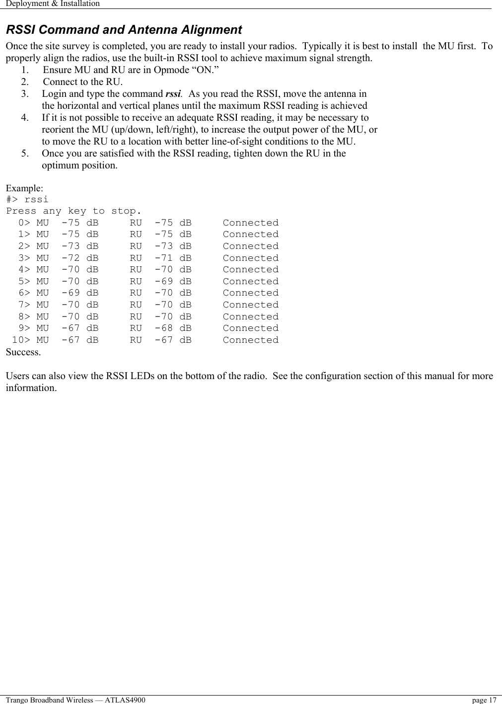 Deployment &amp; Installation    Trango Broadband Wireless — ATLAS4900  page 17   RSSI Command and Antenna Alignment Once the site survey is completed, you are ready to install your radios.  Typically it is best to install  the MU first.  To properly align the radios, use the built-in RSSI tool to achieve maximum signal strength.   1.  Ensure MU and RU are in Opmode “ON.” 2.  Connect to the RU. 3.  Login and type the command rssi.  As you read the RSSI, move the antenna in the horizontal and vertical planes until the maximum RSSI reading is achieved 4.  If it is not possible to receive an adequate RSSI reading, it may be necessary to reorient the MU (up/down, left/right), to increase the output power of the MU, or to move the RU to a location with better line-of-sight conditions to the MU. 5.  Once you are satisfied with the RSSI reading, tighten down the RU in the optimum position.    Example: #&gt; rssi Press any key to stop.   0&gt; MU  -75 dB     RU  -75 dB     Connected   1&gt; MU  -75 dB     RU  -75 dB     Connected   2&gt; MU  -73 dB     RU  -73 dB     Connected   3&gt; MU  -72 dB     RU  -71 dB     Connected   4&gt; MU  -70 dB     RU  -70 dB     Connected   5&gt; MU  -70 dB     RU  -69 dB     Connected   6&gt; MU  -69 dB     RU  -70 dB     Connected   7&gt; MU  -70 dB     RU  -70 dB     Connected   8&gt; MU  -70 dB     RU  -70 dB     Connected   9&gt; MU  -67 dB     RU  -68 dB     Connected  10&gt; MU  -67 dB     RU  -67 dB     Connected Success.  Users can also view the RSSI LEDs on the bottom of the radio.  See the configuration section of this manual for more information. 