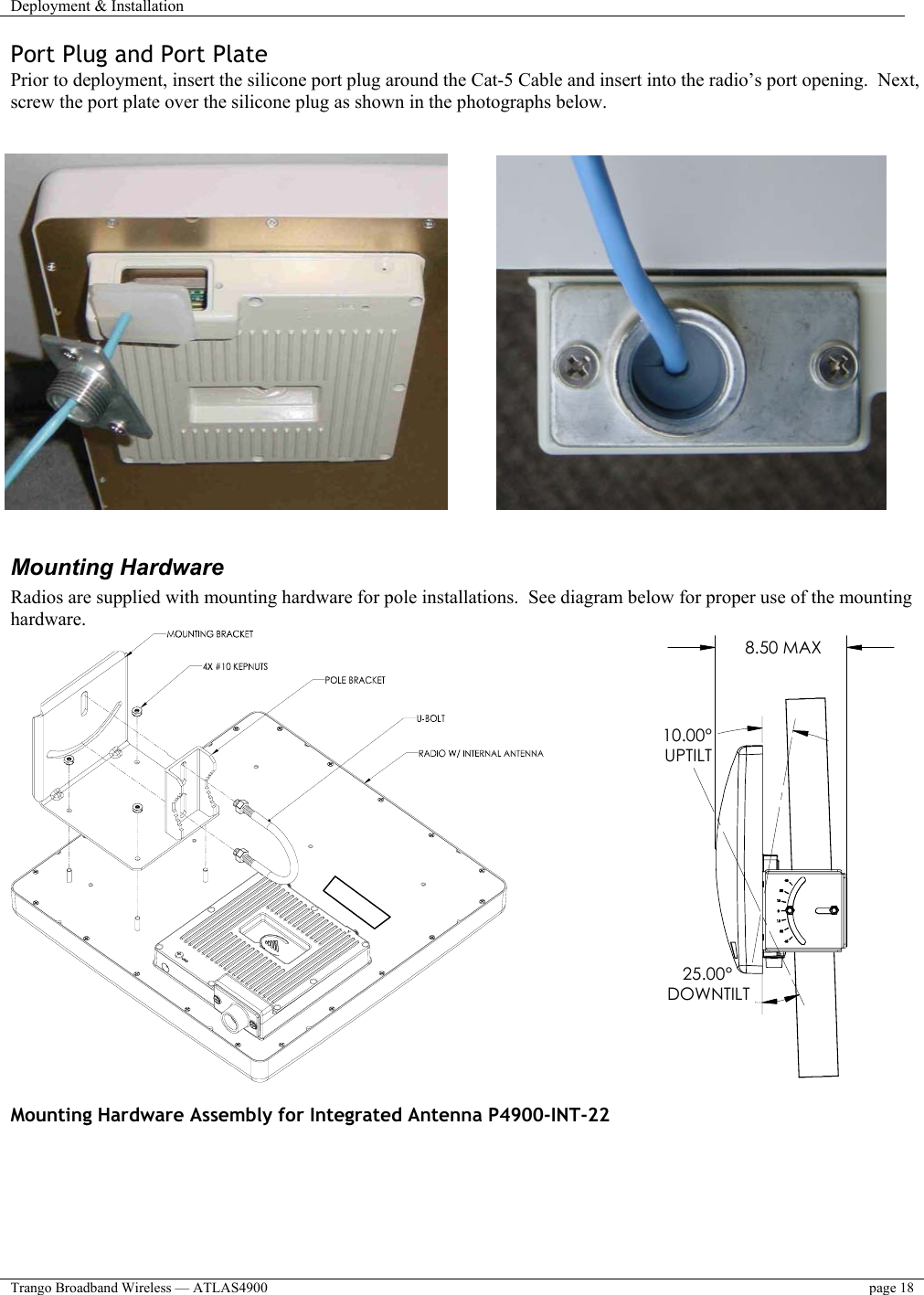 Deployment &amp; Installation    Trango Broadband Wireless — ATLAS4900  page 18   Port Plug and Port Plate Prior to deployment, insert the silicone port plug around the Cat-5 Cable and insert into the radio’s port opening.  Next, screw the port plate over the silicone plug as shown in the photographs below.            Mounting Hardware Radios are supplied with mounting hardware for pole installations.  See diagram below for proper use of the mounting hardware.                 10.00°UPTILT25.00°DOWNTILT8.50 MAX  Mounting Hardware Assembly for Integrated Antenna P4900-INT-22                                     