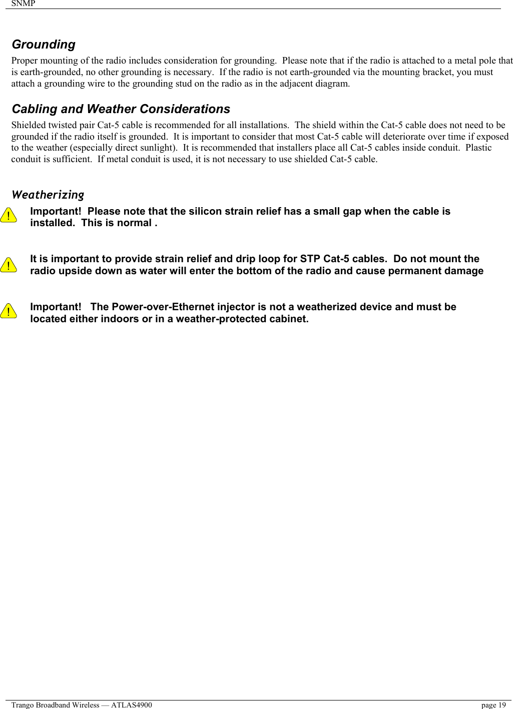 SNMP    Trango Broadband Wireless — ATLAS4900  page 19    Grounding  Proper mounting of the radio includes consideration for grounding.  Please note that if the radio is attached to a metal pole that is earth-grounded, no other grounding is necessary.  If the radio is not earth-grounded via the mounting bracket, you must attach a grounding wire to the grounding stud on the radio as in the adjacent diagram. Cabling and Weather Considerations Shielded twisted pair Cat-5 cable is recommended for all installations.  The shield within the Cat-5 cable does not need to be grounded if the radio itself is grounded.  It is important to consider that most Cat-5 cable will deteriorate over time if exposed to the weather (especially direct sunlight).  It is recommended that installers place all Cat-5 cables inside conduit.  Plastic conduit is sufficient.  If metal conduit is used, it is not necessary to use shielded Cat-5 cable.  Weatherizing !    ! Important!  Please note that the silicon strain relief has a small gap when the cable is installed.  This is normal .     It is important to provide strain relief and drip loop for STP Cat-5 cables.  Do not mount the radio upside down as water will enter the bottom of the radio and cause permanent damage   ! Important!   The Power-over-Ethernet injector is not a weatherized device and must be located either indoors or in a weather-protected cabinet.   