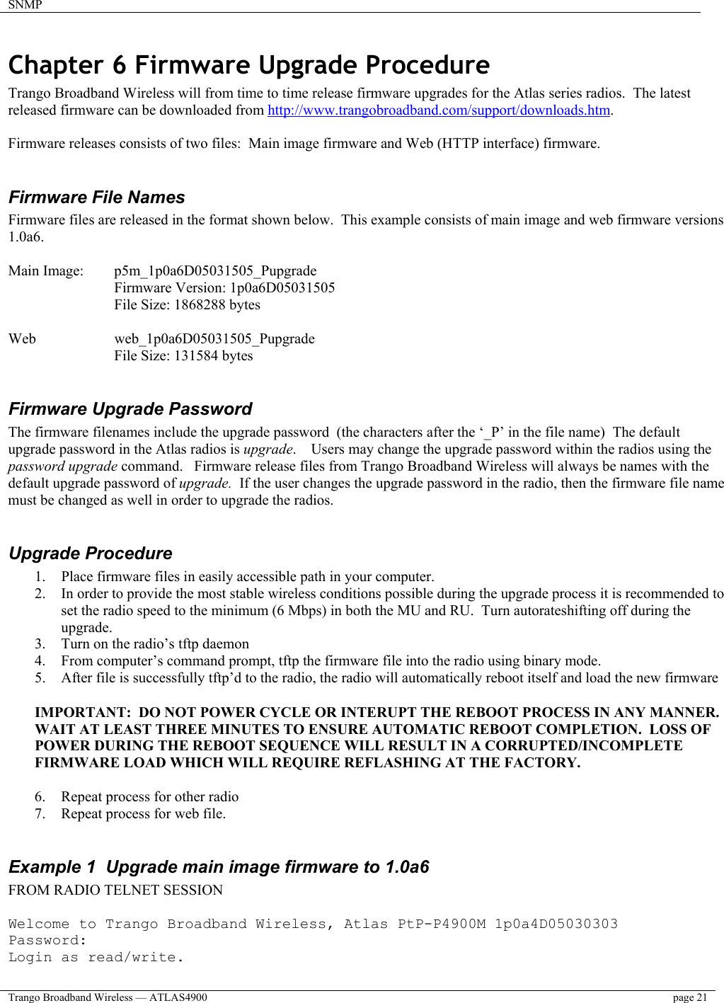 SNMP    Trango Broadband Wireless — ATLAS4900  page 21   Chapter 6 Firmware Upgrade Procedure Trango Broadband Wireless will from time to time release firmware upgrades for the Atlas series radios.  The latest released firmware can be downloaded from http://www.trangobroadband.com/support/downloads.htm.  Firmware releases consists of two files:  Main image firmware and Web (HTTP interface) firmware.  Firmware File Names Firmware files are released in the format shown below.  This example consists of main image and web firmware versions 1.0a6.  Main Image:  p5m_1p0a6D05031505_Pupgrade   Firmware Version: 1p0a6D05031505   File Size: 1868288 bytes  Web     web_1p0a6D05031505_Pupgrade File Size: 131584 bytes  Firmware Upgrade Password The firmware filenames include the upgrade password  (the characters after the ‘_P’ in the file name)  The default  upgrade password in the Atlas radios is upgrade.    Users may change the upgrade password within the radios using the password upgrade command.   Firmware release files from Trango Broadband Wireless will always be names with the default upgrade password of upgrade.  If the user changes the upgrade password in the radio, then the firmware file name must be changed as well in order to upgrade the radios.  Upgrade Procedure 1.  Place firmware files in easily accessible path in your computer. 2.  In order to provide the most stable wireless conditions possible during the upgrade process it is recommended to set the radio speed to the minimum (6 Mbps) in both the MU and RU.  Turn autorateshifting off during the upgrade.     3.  Turn on the radio’s tftp daemon 4.  From computer’s command prompt, tftp the firmware file into the radio using binary mode. 5.  After file is successfully tftp’d to the radio, the radio will automatically reboot itself and load the new firmware  IMPORTANT:  DO NOT POWER CYCLE OR INTERUPT THE REBOOT PROCESS IN ANY MANNER.  WAIT AT LEAST THREE MINUTES TO ENSURE AUTOMATIC REBOOT COMPLETION.  LOSS OF POWER DURING THE REBOOT SEQUENCE WILL RESULT IN A CORRUPTED/INCOMPLETE FIRMWARE LOAD WHICH WILL REQUIRE REFLASHING AT THE FACTORY.  6.  Repeat process for other radio 7.  Repeat process for web file.  Example 1  Upgrade main image firmware to 1.0a6 FROM RADIO TELNET SESSION  Welcome to Trango Broadband Wireless, Atlas PtP-P4900M 1p0a4D05030303 Password: Login as read/write. 